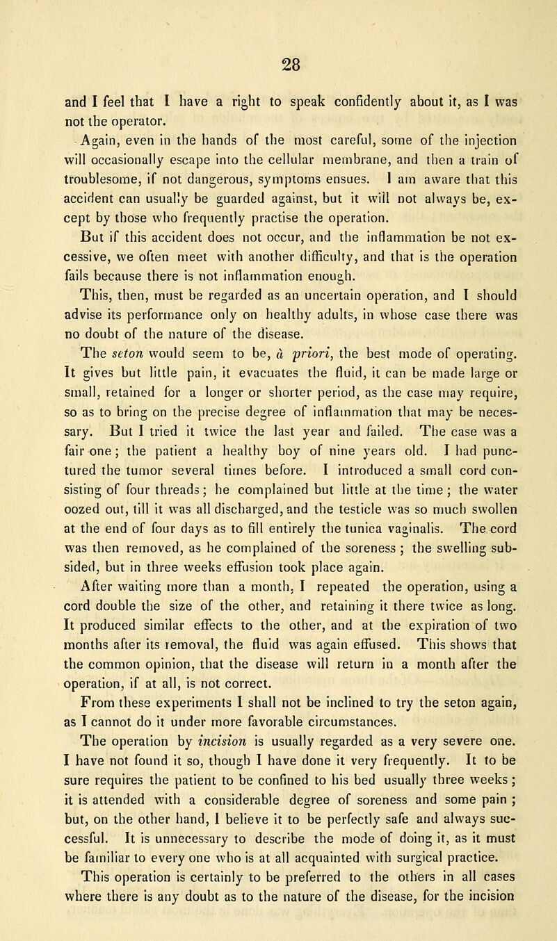 and I feel that I have a right to speak confidently about it, as I was not the operator. Again, even in the hands of the most careful, some of the injection will occasionally escape into the cellular membrane, and then a train of troublesome, if not dangerous, symptoms ensues. I am aware that this accident can usually be guarded against, but it will not always be, ex- cept by those who frequently practise the operation. But if this accident does not occur, and the inflammation be not ex- cessive, we often meet with another difficulty, and that is the operation fails because there is not inflammation enough. This, then, must be regarded as an uncertain operation, and 1 should advise its performance only on healthy adults, in whose case there was no doubt of the nature of the disease. The seton would seem to be, d priori, the best mode of operating. It gives but little pain, it evacuates the fluid, it can be made large or small, retained for a longer or shorter period, as the case may require, so as to bring on the precise degree of inflammation that may be neces- sary. But I tried it twice the last year and failed. The case was a fair one; the patient a healthy boy of nine years old. I had punc- tured the tumor several times before. I introduced a small cord con- sisting of four threads; he complained but little at the lime; the water oozed out, till it was all discharged, and the testicle was so much swollen at the end of four days as to fill entirely the tunica vaginalis. The cord was then removed, as he complained of the soreness ; the swelling sub- sided, but in three weeks effusion took place again. After waiting more than a month. I repeated the operation, using a cord double the size of the other, and retaining it there twice as long. It produced similar effects to the other, and at the expiration of two months after its removal, the fluid was again effused. This shows that the common opinion, that the disease will return in a month after the operation, if at all, is not correct. From these experiments I shall not be inclined to try the seton again, as I cannot do it under more favorable circumstances. The operation by incision is usually regarded as a very severe one. I have not found it so, though 1 have done it very frequently. It to be sure requires the patient to be confined to his bed usually three weeks; it is attended with a considerable degree of soreness and some pain ; but, on the other hand, 1 believe it to be perfectly safe and always suc- cessful. It is unnecessary to describe the mode of doing it, as it must be familiar to every one who is at all acquainted with surgical practice. This operation is certainly to be preferred to the others in all cases where there is any doubt as to the nature of the disease, for the incision