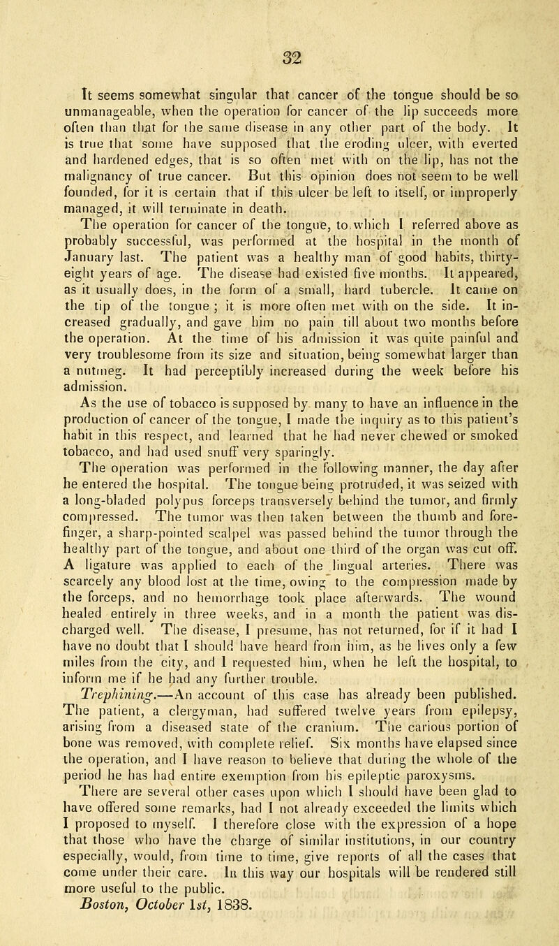 It seems somewhat singular that cancer of the tongue should be so unmanageable, when the operation for cancer of the lip succeeds more o/len than tli^t for the same disease in any other part of the body. It is true that some have supposed that the eroding ulcer, with everted and hardened edges, that is so often met with on the lip, has not the malignancy of true cancer. But this opinion does not seem to be well founded, for it is certain that if this ulcer be left to itself, or improperly managed, it will terminate in death. The operation for cancer of the tongue, to,which I referred above as probably successful, was performed at the hospital in the month of January last. The patient was a healthy man of good habits, thirty- eight years of age. The disease had existed five months. It appeared, as it usually does, in the form of a small, hard tubercle. It came on the tip of the tongue ; it is more often met with on the side. It in- creased gradually, and gave him no pain till about two months before the operation. At the time of his admission it was quite painful and very troublesome from its size and situation, being somewhat larger than a nutmeg. It had perceptibly increased during the week before his admission. As the use of tobacco is supposed by many to have an influence in the production of cancer of the tongue, I made the inquiry as to this patient's habit in this respect, and learned that he had never chewed or smoked tobacco, and had used snufF very sparingly. The operation was performed in the following manner, the day after he entered the hospital. The tongue beins; protruded, it was seized with a long-bladed polypus forceps transversely behind the tumor, and firmly compressed. The tumor was then taken between the thumb and fore- finger, a sharp-pointed scalpel was passed behind the tumor through the healthy part of the tongue, and about one third of the organ was cut off. A ligature was applied to each of the lingual arteries. There was scarcely any blood lost at the time, owing to the compression made by the forceps, and no hemorrhage took place afterwards. The wound healed entirely in three weeks, and in a month the patient was dis- charged well. The disease, I presume, has not returned, for if it had I have no doubt that I should have heard from him, as he lives only a few miles from the city, and 1 requested him, when he left the hospital, to inform me if he had any further trouble. Trephining.—An account of this case has already been published. The patient, a clergyman, had suffered twelve years from epilepsy, arising from a diseased state of the cranium. Tiie carious portion of bone was removed, with complete relief. Six months have elapsed since the operation, and I have reason to believe that during the whole of the period he has had entire exemption from his epileptic paroxysms. There are several other cases upon which I should have been glad to have offered some remarks, had I not already exceeded the limits which I proposed to myself. I therefore close with the expression of a hope that those who have the charge of sin)ilar institutions, in our country especially, would, from time to time, give reports of all the cases that come under their care. In this way our hospitals will be rendered still more useful to the public. Boston, October 1st, 1838.