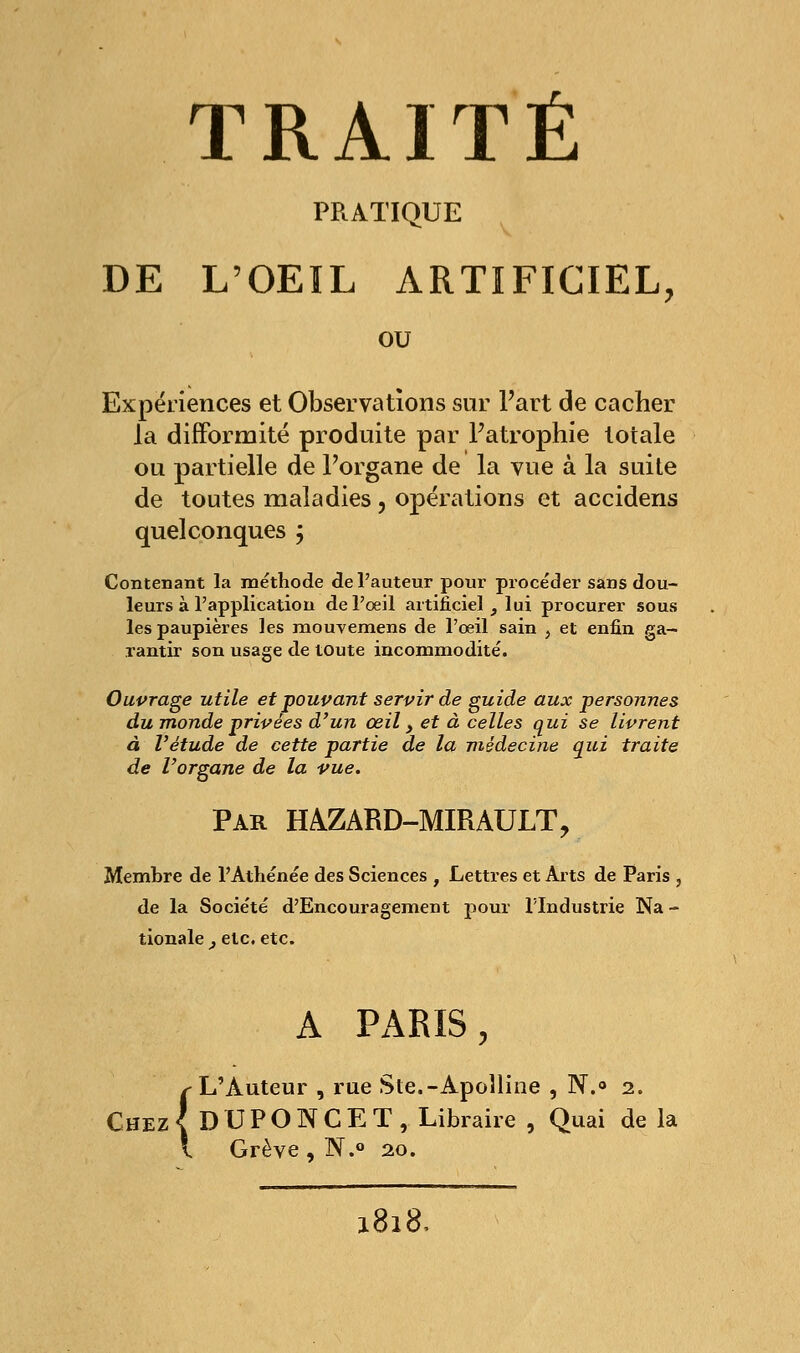 PRATIQUE DE L'OEIL ARTIFICIEL, ou Expériences et Observations sur Fart de cacher la difformité produite par Fatrophie totale ou partielle de Forgane de la vue à la suite de toutes maladies , opérations et accidens quelconques ; Contenant la méthode de l'auteur pour procéder sans dou- leurs à l'application de l'œil artificiel, lui procurer sous les paupières les mouvemens de l'oeil sain > et enfin ga- rantir son usage de toute incommodité. Ouvrage utile et pouvant servir de guide aux personnes du monde privées d'un œil > et à celles qui se livrent à l'étude de cette partie de la médecine qui traite de l'organe de la vue. Par HÀZARD-MIRAULT, Membre de l'Athénée des Sciences , Lettres et Arts de Paris , de la Société d'Encouragement pour l'Industrie Na - tionale , etc. etc. A PARIS, r ju iiuictir , ru {DUPONCI l Grève, N.< L'Auteur , rue Ste.-Apolline , N.° 2. { DUPONCET, Libraire , Quai de 20.