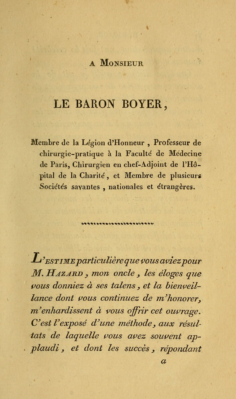 a Monsieur LE BARON BOYER, Membre de la Légion d'Honneur , Professeur de chirurgie-pratique à la Faculté de Médecine de Paris, Chirurgien en chef-Adjoint de l'Hô- pital de la Charité, et Membre de plusieurs Sociétés savantes , nationales et étrangères. Vt\«tV>*«Vt\%VU«tVb««tV J-j'estime particulière que vous aviez pour M. Hazard > mon oncle , les éloges que vous donniez à ses talens, et la bienveil- lance dont vous continuez de m'honorer, m/enhardissent à vous offrir cet ouvrage. C'est Vexposé d'une méthode, aux résul- tats de laquelle vous avez souvent ap- plaudi y et dont les succès, répondant a