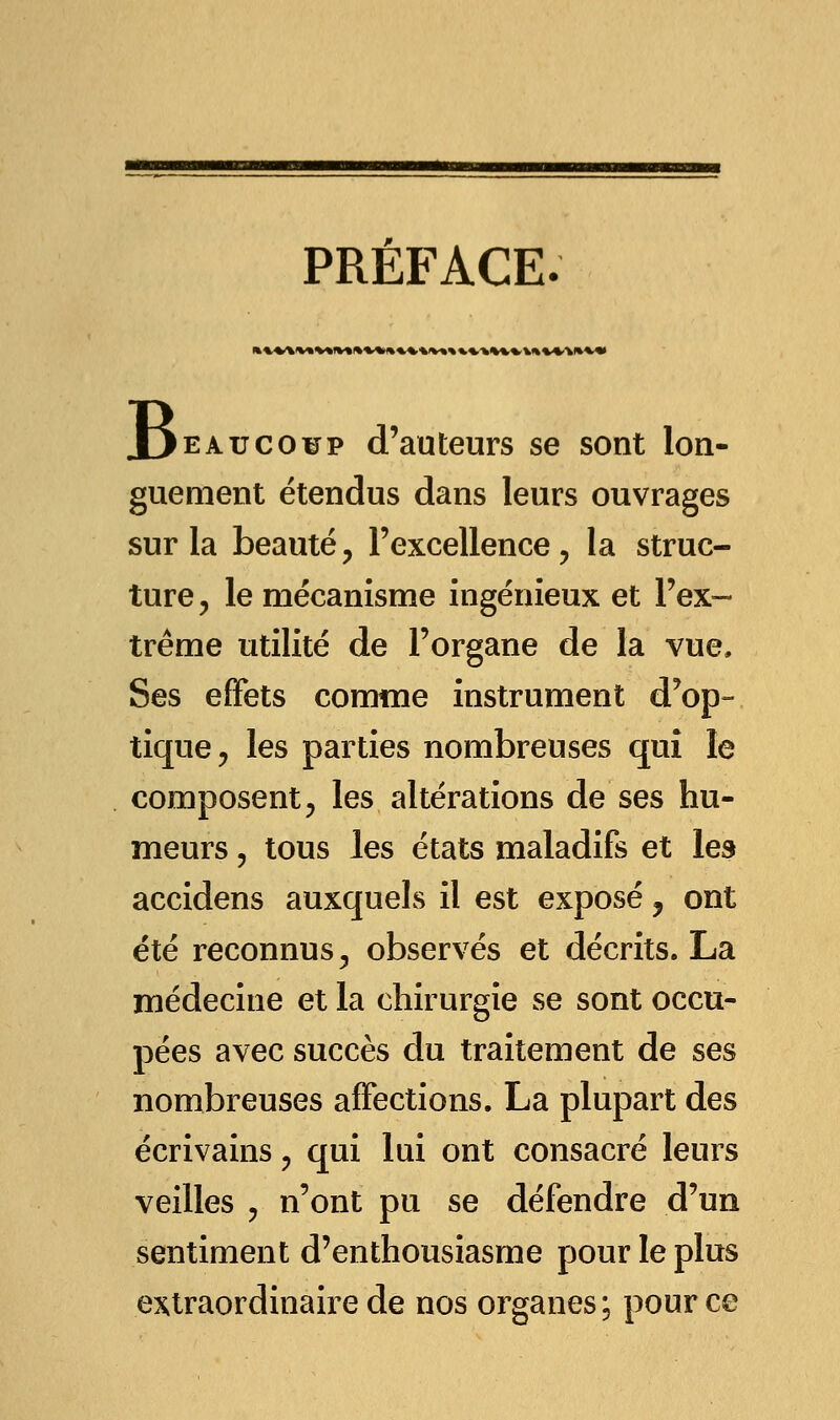 PREFACE. »WW»V»f*»»*%»**.%IV»%».%.fc%V%.V»%W*V«» B eau coup d'auteurs se sont lon- guement étendus dans leurs ouvrages sur la beauté, l'excellence, la struc- ture, le mécanisme ingénieux et l'ex- trême utilité de l'organe de la vue. Ses effets comme instrument d'op- tique , les parties nombreuses qui le composent, les altérations de ses hu- meurs ? tous les états maladifs et les accidens auxquels il est exposé, ont été reconnus, observés et décrits. La médecine et la chirurgie se sont occu- pées avec succès du traitement de ses nombreuses affections. La plupart des écrivains, qui lui ont consacré leurs veilles , n'ont pu se défendre d'un sentiment d'enthousiasme pour le plus extraordinaire de nos organes; pour ce