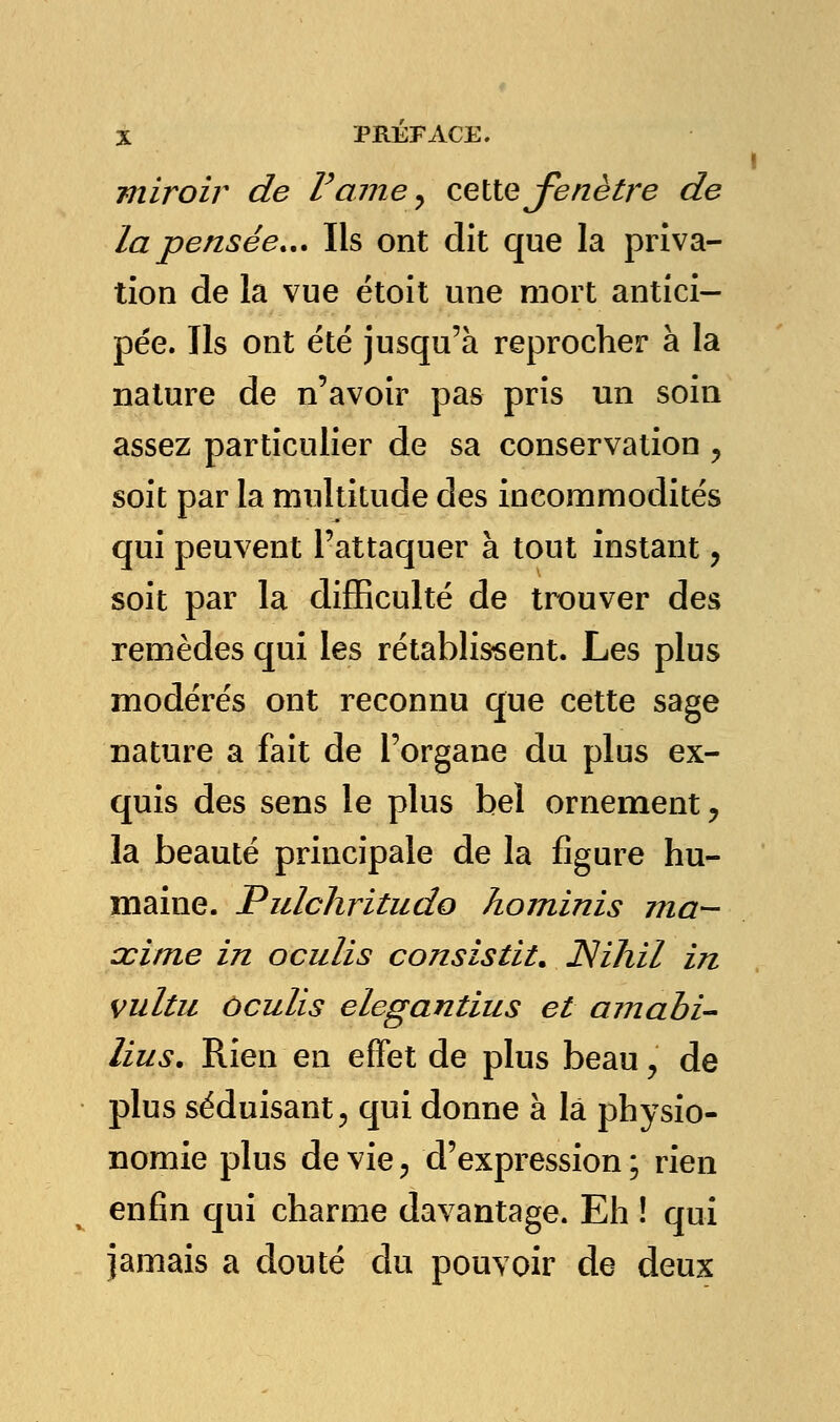 miroir de Pâme, celte fenêtre de la pensée... Ils ont dit que la priva- tion de la vue étoit une mort antici- pée. Ils ont été jusqu'à reprocher à la nature de n'avoir pas pris un soin assez particulier de sa conservation y soit par la multitude des incommodités qui peuvent l'attaquer à tout instant y soit par la difficulté de trouver des remèdes qui les rétablissent. Les plus modérés ont reconnu que cette sage nature a fait de l'organe du plus ex- quis des sens le plus bel ornement ? la beauté principale de la figure hu- maine. Pulchritudo hominis ma— œime in oculis consistât. JSihil in vultu ôculis elegantius et amabi- lius. Rien en effet de plus beau, de plus séduisant, qui donne à la physio- nomie plus dévie, d'expression; rien enfin qui charme davantage. Eh ! qui jamais a douté du pouvoir de deux