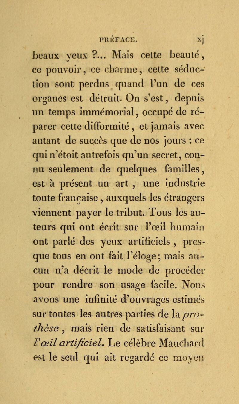 rilKFACE. Xj beaux yeux?... Mais celte beau le, ce pouvoir, ce charme, cette séduc- tion sont perdus quand l'un de ces organes est détruit. On s'est, depuis un temps immémorial, occupé de ré- parer cette difformité , et jamais avec autant de succès que de nos jours : ce qui n'étoit autrefois qu'un secret, con- nu seulement de quelques familles, est à présent un art , une industrie toute française, auxquels les étrangers viennent payer le tribut. Tous les au- teurs qui ont écrit sur l'œil humain ont parlé des yeux artificiels , pres- que tous en ont fait l'éloge; mais au- cun n'a décrit le mode de procéder pour rendre son usage facile. Nous avons une infinité d'ouvrages estimés sur toutes les autres parties de la pro- thèse , mais rien de satisfaisant sur F œil artificiel. Le célèbre Mauchard est le seul qui ait regardé ce moyen