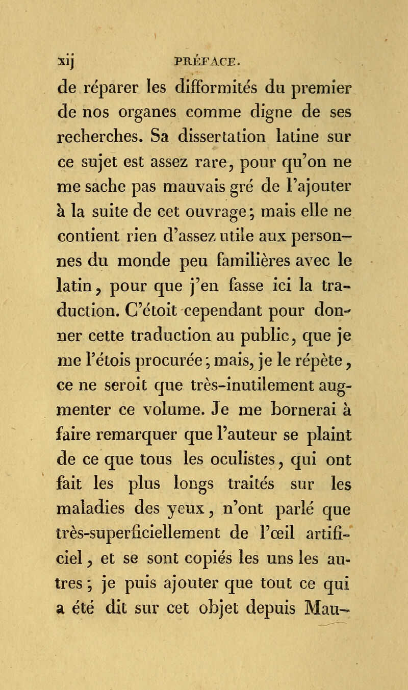 de réparer les difformités du premier de nos organes comme digne de ses recherches. Sa dissertation latine sur ce sujet est assez rare, pour qu'on ne me sache pas mauvais gré de l'ajouter à la suite de cet ouvrage ; mais elle ne contient rien d'assez utile aux person- nes du monde peu familières avec le latin, pour que j'en fasse ici la tra- duction. C'étoit cependant pour don- ner cette traduction au public, que je me Pétois procurée ; mais, je le répète, ce ne seroit que très-inutilement aug- menter ce volume. Je me bornerai à faire remarquer que l'auteur se plaint de ce que tous les oculistes, qui ont fait les plus longs traités sur les maladies des yeux, n'ont parlé que très-superficiellement de l'œil artifi- ciel , et se sont copiés les uns les au- tres ; je puis ajouter que tout ce qui a été dit sur cet objet depuis Mau-