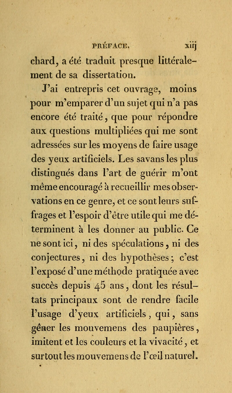 chard, a été traduit presque littérale- ment de sa dissertation. J'ai entrepris cet ouvrage, moins pour m'emparer d'un sujet qui n'a pas encore été traité, que pour répondre aux questions multipliées qui me sont adressées sur les moyens de faire usage des yeux artificiels. Les savans les plus distingués dans l'art de guérir m'ont même encouragé à recueillir mes obser- vations en ce genre, et ce sont leurs suf- frages et l'espoir d'être utile qui me dé- terminent à les donner au public. Ce ne sont ici , ni des spéculations ? ni des conjectures 3 ni des hypothèses ; c'est l'exposé d'une méthode pratiquée avec succès depuis 45 ans , dont les résul- tats principaux sont de rendre facile l'usage d'yeux artificiels , qui, sans gêner les mouvemens des paupières, imitent et les couleurs et la vivacité, et sur tout les mouvemens de l'œil naturel.