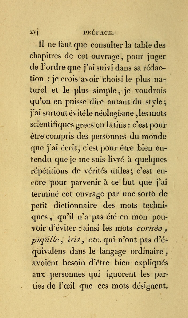 II ne faut que consulter la table des chapitres de cet ouvrage, pour juger de l'ordre que j'ai suivi dans sa rédac- tion : je crois avoir choisi le plus na- turel et le plus simple, je voudrois qu'on en puisse dire autant du style ; j'ai surtout évité le néologisme ,lesmots scientifiques grecs ou latins : c'est pour être compris des personnes du monde que j'ai écrit, c'est pour être bien en- tendu que je me suis livré à quelques répétitions de vérités utiles; c'est en- core pour parvenir à ce but que j'ai terminé cet ouvrage par une sorte de petit dictionnaire des mots teçhni* ques, qu'il n'a pas été en mon pou- voir d'éviter : ainsi les mots cornée , pupille, iris y etc. qui n'ont pas d'é- quivalens dans le langage ordinaire , avoient besoin d'être bien expliqués aux personnes qui ignorent les par- lies de l'œil que ces mots désignent.