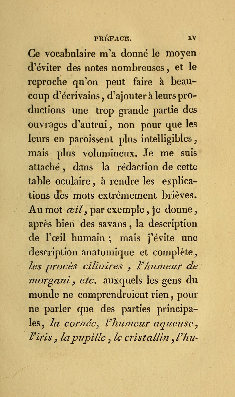 Ce vocabulaire m'a donné le moyen d'éviter des notes nombreuses, et le reproche qu'on peut faire à beau- coup d'écrivains, d'ajouter à leurs pro- ductions une trop grande partie des ouvrages d'autrui, non pour que les leurs en paroissent plus intelligibles, mais plus volumineux. Je me suis attaché, dans la rédaction de cette table oculaire, à rendre les explica- tions des mots extrêmement brièves. Au mot œil9 par exemple, je donne, après bien des savans, la description de l'œil humain ; mais j'évite une description anatomique et complète 7 les procès ciliaires ? F humeur de morgani , etc. auxquels les gens du monde ne comprendroient rien , pour ne parler que des parties principa- les, la cornée, Vhumeur aqueuse, l'iris ? la pupille, le cristallin, Vhu-