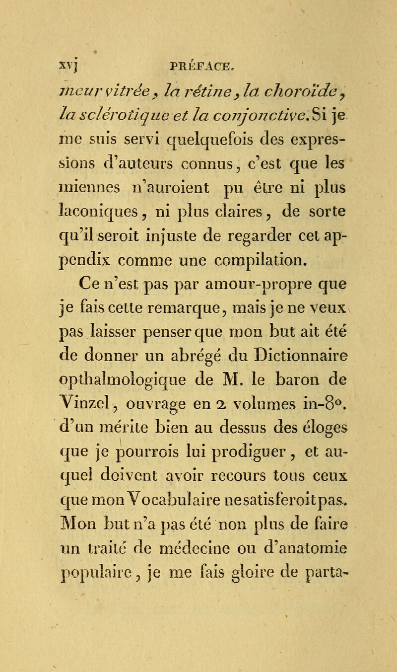 meur vitrée, la rétine , la choroïde, la sclérotique et la conjonctive. Si je nie suis servi quelquefois des expres- sions cl' auteurs connus, c'est que les miennes n'auraient pu être ni plus laconiques, ni plus claires , de sorte qu'il seroit injuste de regarder cet ap- pendix comme une compilation. Ce n'est pas par amour-propre que je fais cette remarque, mais je ne veux pas laisser penser que mon but ait été de donner un abrégé du Dictionnaire opthalmologique de M, le baron de Vinzel, ouvrage en a volumes in-8°. d'un mérite bien au dessus des éloges que je pourrois lui prodiguer, et au- quel doivent avoir recours tous ceux que mon Vocabulaire ne satisferait pas. Mon but n'a pas été non plus de faire un traité de médecine ou d'anatomie populaire 3 je me fais gloire de parta-