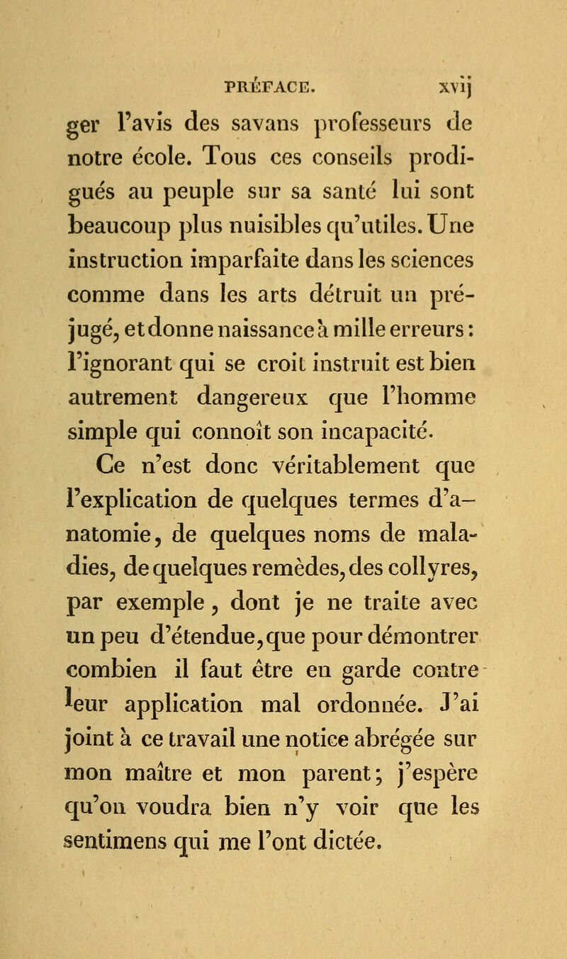 ger l'avis des savans professeurs de notre école. Tous ces conseils prodi- gués au peuple sur sa santé lui sont beaucoup plus nuisibles qu'utiles. Une instruction imparfaite dans les sciences comme dans les arts détruit un pré- jugé, et donne naissance à mille erreurs: l'ignorant qui se croit instruit est bien autrement dangereux que l'homme simple qui connoît son incapacité. Ce n'est donc véritablement que l'explication de quelques termes d'a- natomie, de quelques noms de mala- dies, de quelques remèdes, des collyres, par exemple, dont je ne traite avec un peu d'étendue,que pour démontrer combien il faut être en garde contre leur application mal ordonnée. J'ai joint à ce travail une notice abrégée sur mon maître et mon parent; j'espère qu'on voudra bien n'y voir que les sentimens qui nie l'ont dictée.