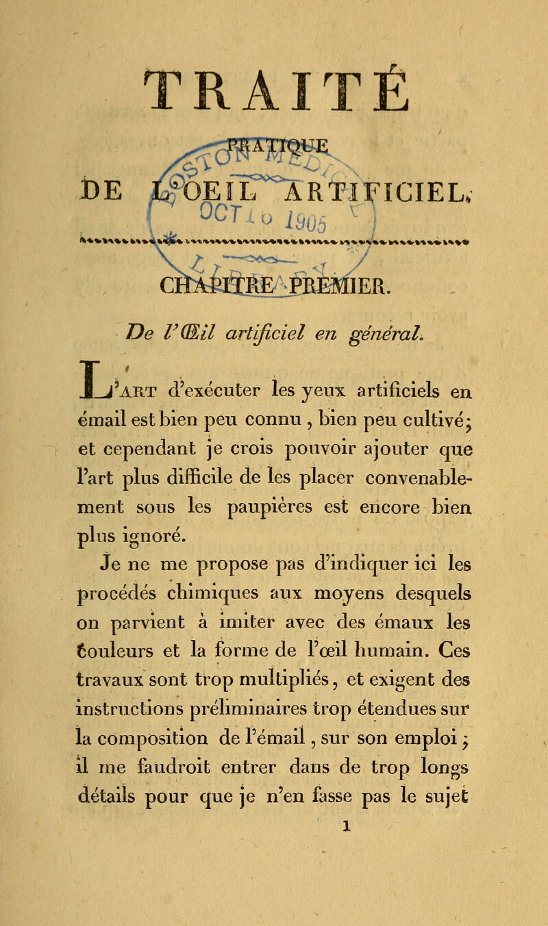 DE ItfOEIL ARTIFICIEL, RE PREMIER. De V(EU artificiel en général. J_j'art d'exécuter les yeux artificiels en émail est bien peu connu , bien peu cultivé* et cependant je crois pouvoir ajouter que l'art plus difficile de les placer convenable- ment sous les paupières est encore bien pins ignoré. Je ne me propose pas d'indiquer ici les procédés chimiques aux moyens desquels on parvient à imiter avec des émaux les couleurs et la forme de l'œil humain. Ces travaux sont trop multipliés, et exigent des instructions préliminaires trop étendues sur la composition de l'émail, sur son emploi 'P il me faiidroit entrer dans de trop longs détails pour que je n'en fasse pas le sujet