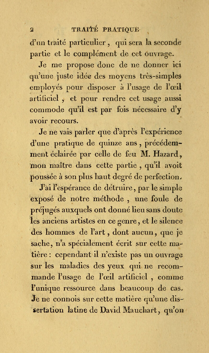 d'un traité particulier , qui sera la seconde partie et le complément de cet ouvrage. Je me propose donc de ne donner ici qu'une juste idée des moyens très-simples employés pour disposer à l'usage de l'œil artificiel ? et pour rendre cet usage aussi commode qu'il est par fois nécessaire d'y avoir recours. Je ne vais parler que d'après l'expérience d'une pratique de quinze ans ? précédem- ment éclairée par celle de feu M. Hazard, mon maître dans cette partie , qu'il avoit poussée à son plus haut degré de perfection- J'ai Fespérance de détruire, par le simple exposé de notre méthode , une foule de préjugés auxquels ont donné lieu sans doute les anciens artistes en ce genre, et le silence des hommes de l'art, dont aucun, que je sache, n*a spécialement écrit sur cette ma- tière : cependant il n'existe pas un ouvrage sur les maladies des yeux qui ne recom- mande l'usage de l'oeil artificiel , comme l'unique ressource dans beaucoup de cas. Je ne connois sur cette matière qu'une dis- sertation latine de David Mauchart, qu'on