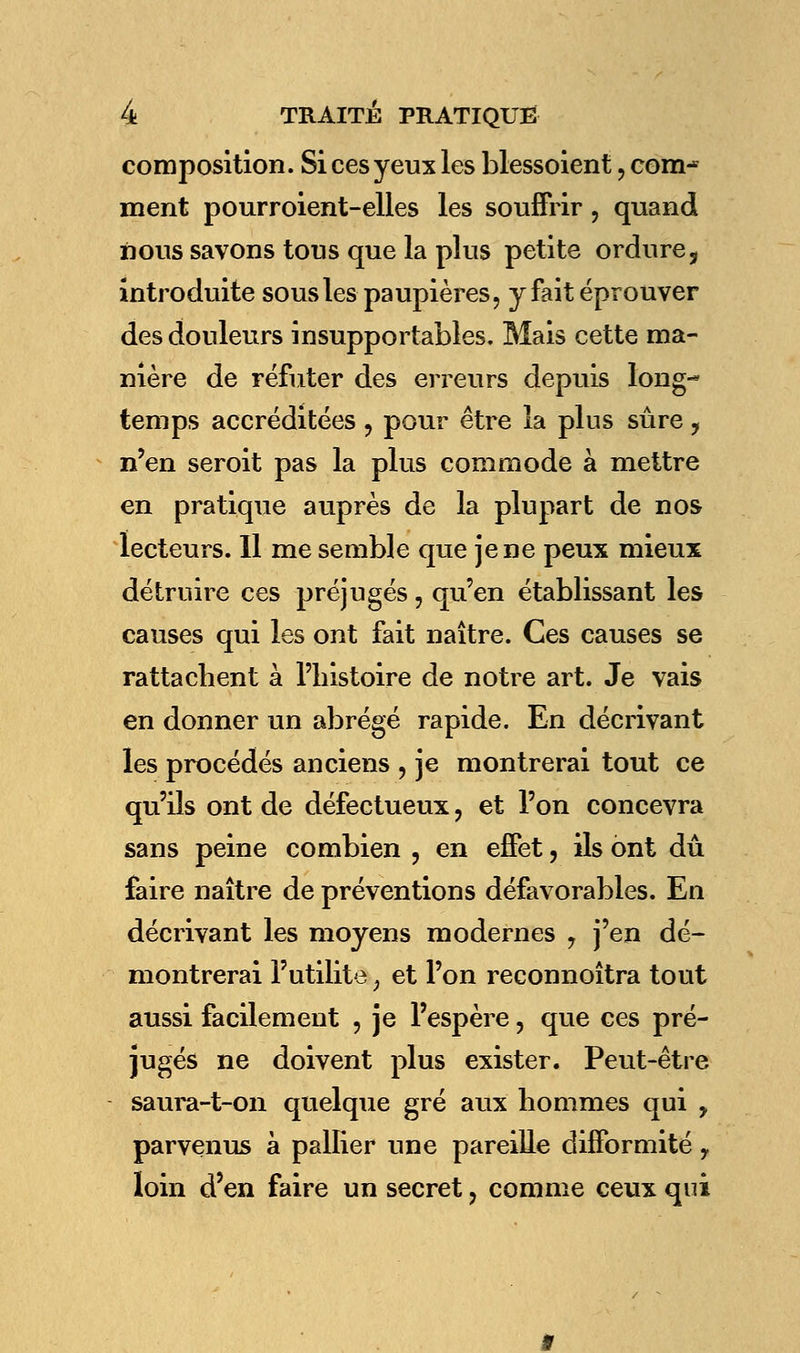 composition. Si ces yeux les blessoient, com^ ment pourroient-elles les souffrir, quand nous savons tous que la plus petite ordure ? introduite sous les paupières, y fait éprouver des douleurs insupportables. Mais cette ma- nière de réfuter des erreurs depuis long- temps accréditées ? pour être la plus sûre , n'en seroit pas la plus commode à mettre en pratique auprès de la plupart de nos lecteurs. Il me semble que je ne peux mieux détruire ces préjugés, qu'en établissant les causes qui les ont fait naître. Ces causes se rattachent à l'bistoire de notre art. Je vais en donner un abrégé rapide. En décrivant les procédés anciens , je montrerai tout ce qu'ils ont de défectueux, et l'on concevra sans peine combien , en effet, ils ont dû faire naître de préventions défavorables. En décrivant les moyens modernes 7 j'en dé- montrerai l'utilité j et l'on reconnoîtra tout aussi facilement 5 je l'espère, que ces pré- jugés ne doivent plus exister. Peut-être saura-t-on quelque gré aux hommes qui y parvenus à pallier une pareille difformité y loin d'en faire un secret ? comme ceux qui