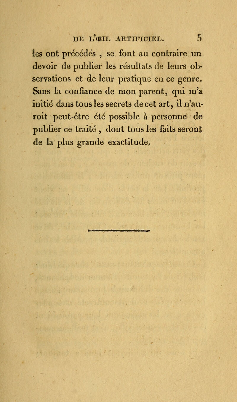 les ont précédés , se font au contraire un devoir de publier les résultats de leurs ob- servations et de leur pratique en ce genre. Sans La confiance de mon parent, qui m'a initié dans tous les secrets de cet art, il n'au- roit peut-être été possible à personne de publier ce traité , dont tous les faits seront de la plus grande exactitude,