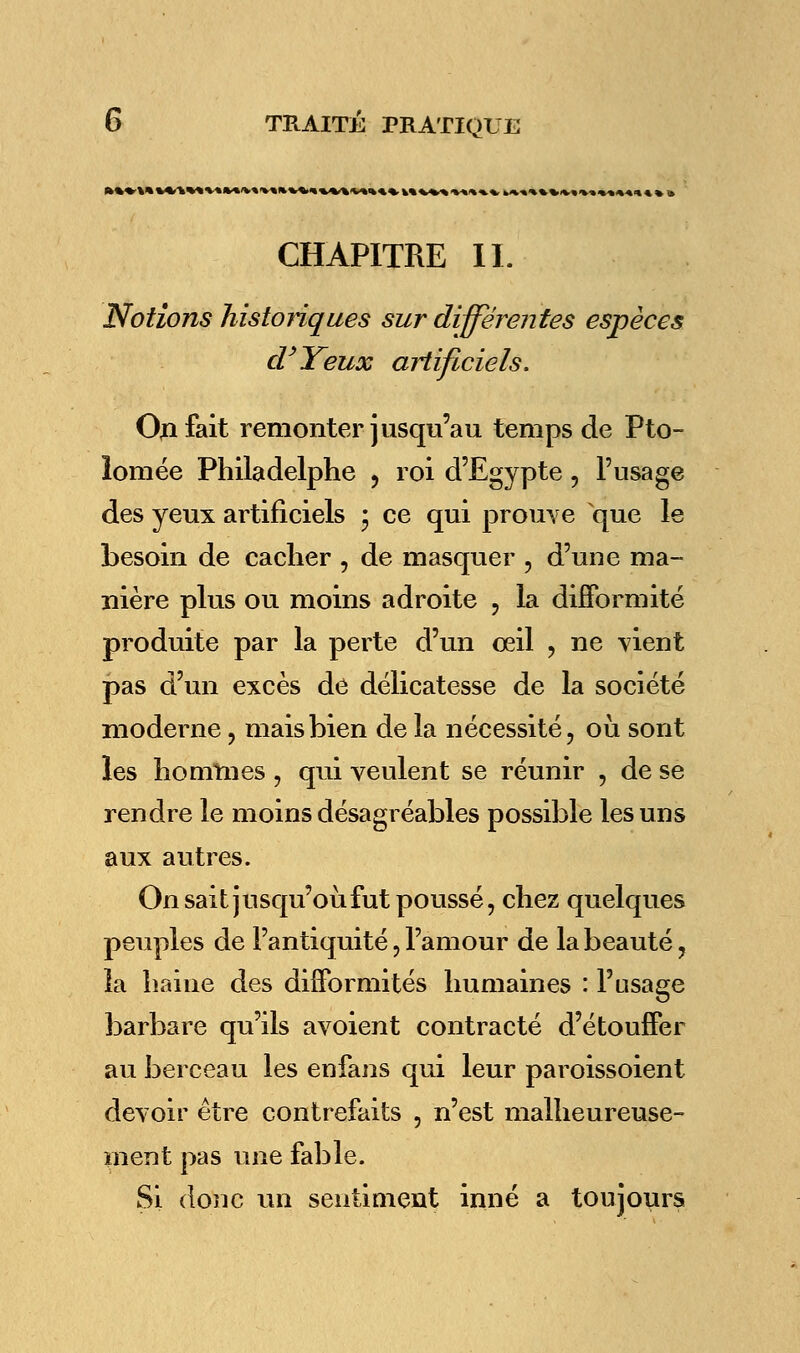 • V» ».-•».•%-S\-»1 «.>*•»%* W «■»»■« ■»»■»=»» » 3 CHAPITRE II. Notions historiques sur différentes espèces d'Yeux artificiels. On fait remonter jusqu'au temps de Pto- lomée Philadelphe , roi d'Egypte, l'usage des yeux artificiels • ce qui prouve que le besoin de cacher , de masquer , d'une ma- nière plus ou moins adroite , la difformité produite par la perte d'un oeil , ne vient pas d'un excès de délicatesse de la société moderne, mais bien de la nécessité, où sont les hommes , qui veulent se réunir , de se rendre le moins désagréables possible les uns aux autres. On sait jusqu'où fut poussé, chez quelques peuples de l'antiquité, l'amour de la beauté, la haine des difformités humaines : l'usage barbare qu'ils avoient contracté d'étouffer au berceau les enfans qui leur paroissoient devoir être contrefaits , n'est malheureuse- ment pas une fable. Si donc un sentiment inné a toujours