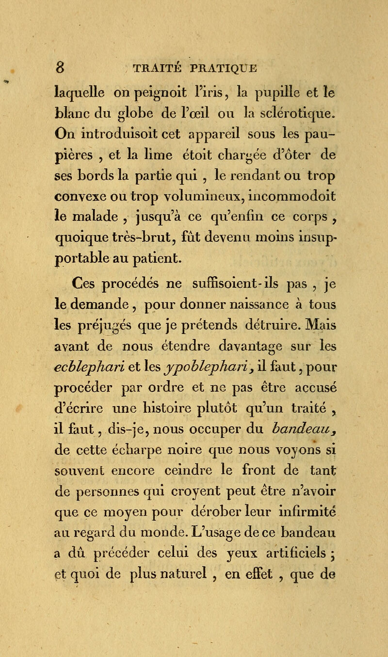 laquelle on peignoit l'iris, la pupille et le blanc du globe de l'œil ou la sclérotique. On introduisons cet appareil sous les pau- pières , et la lime étoit chargée d'ôter de ses bords la partie qui , le rendant ou trop convexe ou trop volumineux, incommodoit le malade , jusqu'à ce qu'enfin ce corps , quoique très-brut, fût devenu moins insup- portable au patient. Ces procédés ne suffisoient-ils pas , je le demande , pour donner naissance à tous les préjugés que je prétends détruire. Mais avant de nous étendre davantage sur les ecblephari et les ypoblephari, il faut, pour procéder par ordre et ne pas être accusé d'écrire une histoire plutôt qu'un traité , il faut, dis-je, nous occuper du bandeau, de cette écharpe noire que nous voyons si souvent encore ceindre le front de tant de personnes qui croyent peut être n'avoir que ce moyen pour dérober leur infirmité au regard du monde. L'usage de ce bandeau a dû précéder celui des yeux artificiels ; et quoi de plus naturel , en effet , que de