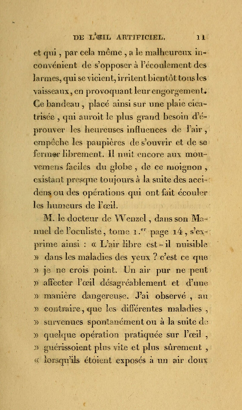 et qui, par cela même , a le malheureux in- convénient de s'opposer à l'écoulement des larmes, qui se vicient, irritent bientôt tous les vaisseaux, en provoquant leur engorgement. Ce bandeau , placé ainsi sur une plaie cica- trisée , qui auroit le plus grand besoin d'é- prouver les heureuses influences de Fair, empêche les paupières de s'ouvrir et de se fermer librement. Il nuit encore aux mou- vemens faciles du gloire , de ce moignon , existant presque toujours à la suite des acci- dens ou des opérations qui ont fait écouler les humeurs de l'oeil. M. le docteur de Wenael, dans son Ma- nuel de l'oculiste, tome i .er page i4 , s'ex- prime ainsi : ce L'air libre est - il nuisible » dans les maladies des yeux ? c'est ce que y> je ne crois point. Un air pur ne peut p affecter l'œil désagréablement et d'une )) manière dangereuse. J'ai observé , au » contraire, que les différentes maladies , » survenues spontanément ou à la suite de » quelque opération pratiquée sur l'œil , » guérissoient plus vite et plus sûrement ? tç lorsqu'ils étoient exposés à un air doux