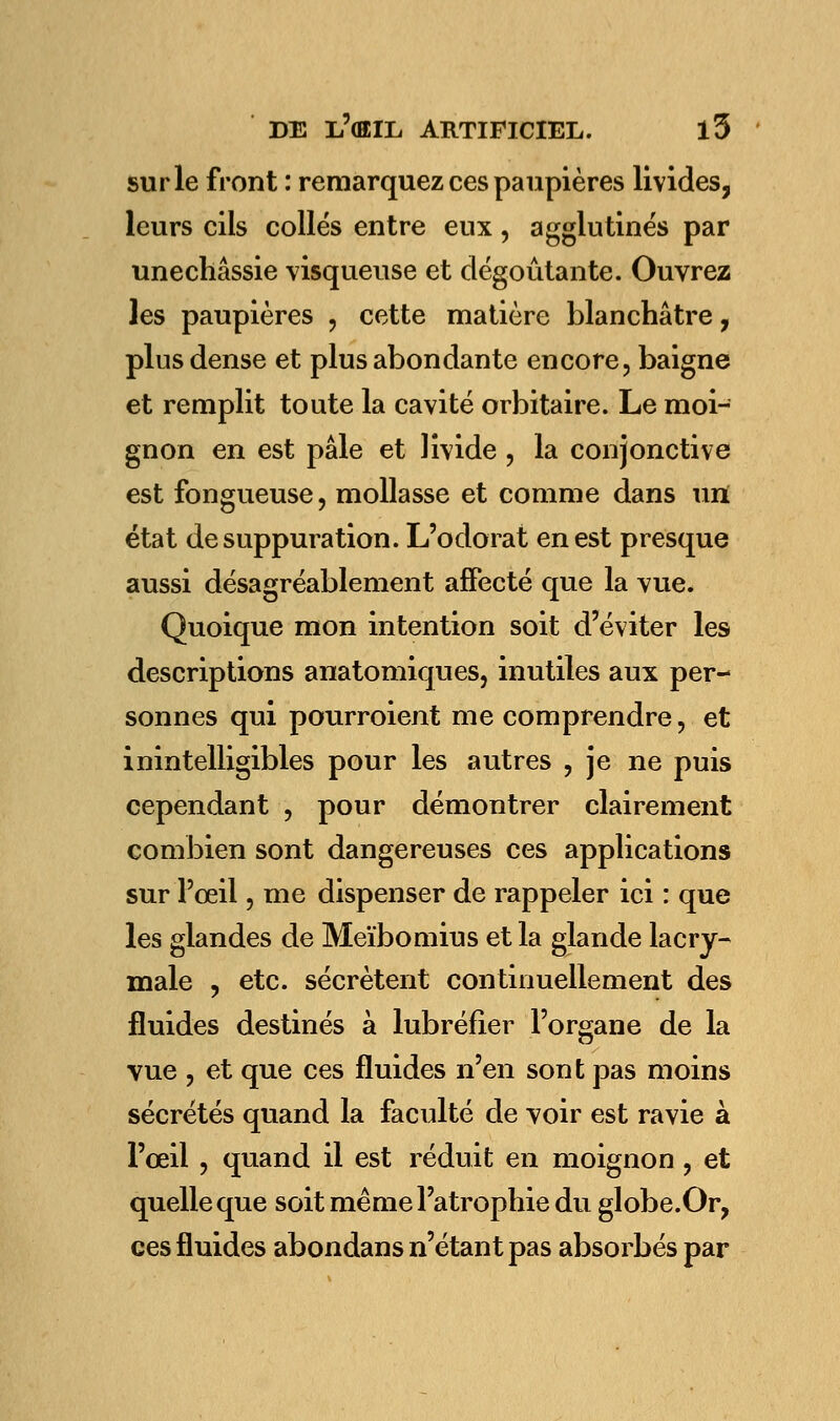 sur le front : remarquez ces paupières livides, leurs cils collés entre eux, agglutinés par unechâssie visqueuse et dégoûtante. Ouvrez les paupières , cette matière blanchâtre, plus dense et plus abondante encore, baigne et remplit toute la cavité orbitaire. Le moi- gnon en est pâle et livide , la conjonctive est fongueuse, mollasse et comme dans un état de suppuration. L'odorat en est presque aussi désagréablement affecté que la vue. Quoique mon intention soit d'éviter les descriptions anatomiques, inutiles aux per- sonnes qui pourroient me comprendre, et inintelligibles pour les autres , je ne puis cependant , pour démontrer clairement combien sont dangereuses ces applications sur l'œil, me dispenser de rappeler ici : que les glandes de Meïbomius et la glande lacry- male , etc. sécrètent continuellement des fluides destinés à lubréfier l'organe de la vue , et que ces fluides n'en sont pas moins sécrétés quand la faculté de voir est ravie à l'œil , quand il est réduit en moignon , et quelle que soit même l'atrophie du globe.Or, ces fluides abondans n'étant pas absorbés par