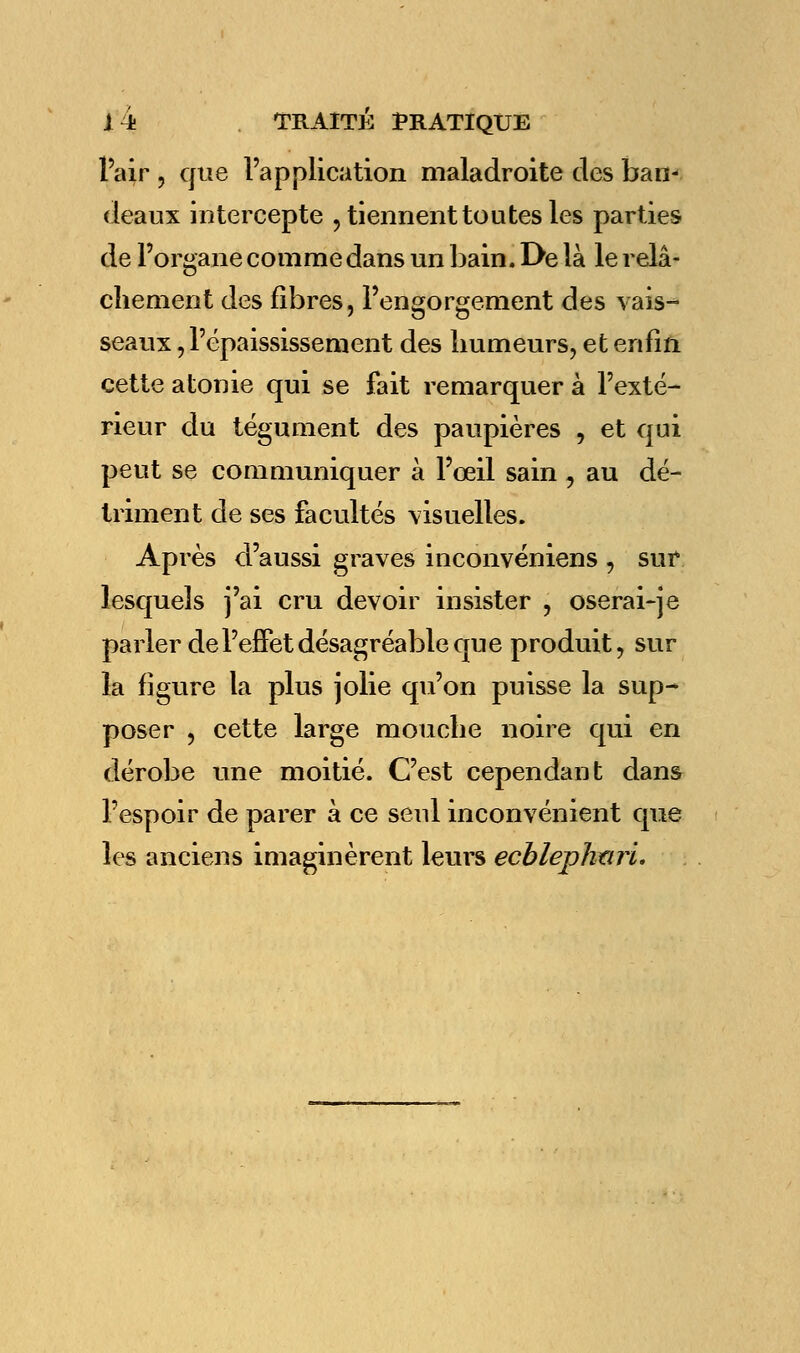 l'air , que l'application maladroite des ban- deaux intercepte , tiennent toutes les parties de l'organe comme dans un bain. De là le relâ- chement des fibres, l'engorgement des vais- seaux , Pépaississement des humeurs, et enfin cette atonie qui se fait remarquer à l'exté- rieur du tégument des paupières , et qui peut se communiquer à l'œil sain , au dé- triment de ses facultés visuelles. Après d'aussi graves inconvéniens , sur lesquels j'ai cru devoir insister , oserai-je parler de l'effet désagréable que produit, sur la figure la plus jolie qu'on puisse la sup- poser , cette large mouche noire qui en dérobe une moitié. C'est cependant dans l'espoir de parer à ce seul inconvénient que les anciens imaginèrent leurs ecbleplmrL