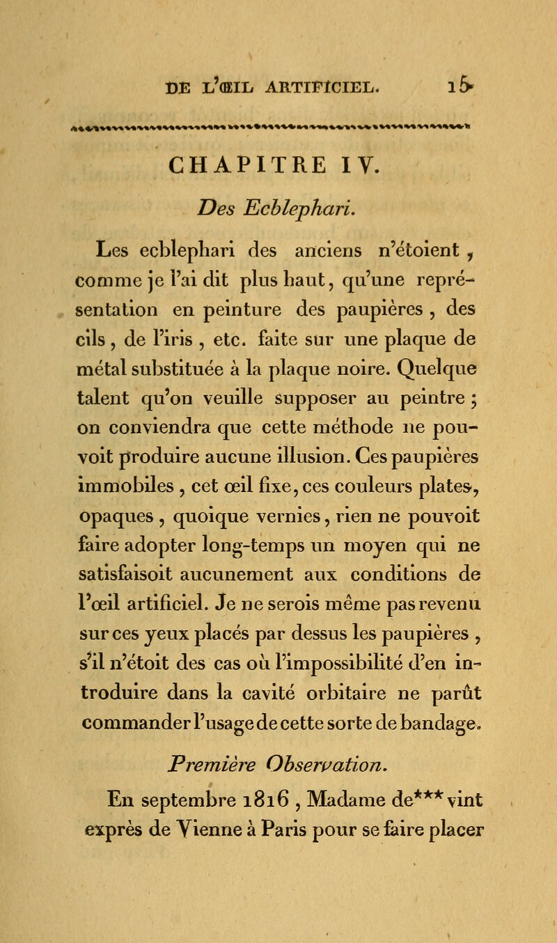 ft»»^ V%.V»'V%IV»'V»V»»*-V» »<'»%*»■»»■»»»»»«■»»'» «■«^^^■v»»»»»»»**1» »*%»<>» CHAPITRE IV. Des Ecblephari. Les ecblephari des anciens n'étoient , comme je l'ai dit plus haut, qu'une repré- sentation en peinture des paupières , des cils, de l'iris , etc. faite sur une plaque de métal substituée à la plaque noire. Quelque talent qu'on veuille supposer au peintre ; on conviendra que cette méthode ne pou- voit produire aucune illusion. Ces paupières immobiles , cet œil fixe, ces couleurs plates, opaques , quoique vernies, rien ne pouvoit faire adopter long-temps un moyen qui ne satisfaisoit aucunement aux conditions de l'œil artificiel. Je ne serois même pas revenu sur ces yeux placés par dessus les paupières , s'il n'étoit des cas où l'impossibilité d'en in- troduire dans la cavité orbitaire ne parût commander l'usage de cette sorte de bandage. Première Observation. En septembre 1816 , Madame de*** vint exprès de Vienne à Paris pour se faire placer