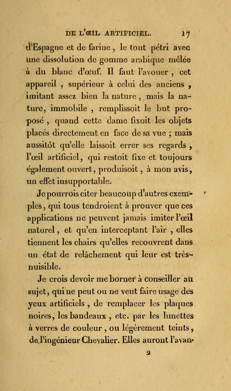 d'Espagne et de farine , le tout pétri avec une dissolution de gomme arabique mêlée à du blanc d'oeuf. Il faut l'avouer , cet appareil , supérieur à celui des anciens , imitant assez bien la nature ?/mais la na- ture, immobile , remplissoit le but pro- posé , quand cette dame fixoit les objets placés directement en face de sa vue ; mais aussitôt qu'elle laissoit errer ses regards , l'œil artificiel, qui restoit fixe et toujours également ouvert, produisoit, à mon avis, un effet insupportable* Je pourrois citer beaucoup d'autres exem> pies, qui tous tendroient à prouver que ces applications ne peuvent jamais imiter l'œil naturel, et qu'en interceptant l'air , elles tiennent les chairs qu'elles recouvrent dans un état de relâchement qui leur est très~ nuisible. Je crois devoir me borner à Conseiller au sujet, qui ne peut ou ne veut faire usage dès yeux artificiels , de remplacer les plaques noires, les bandeaux , etc. par les lunettes à verres de couleur , ou légèrement teints, de l'ingénieur Chevalier. Elles auront l'aval a