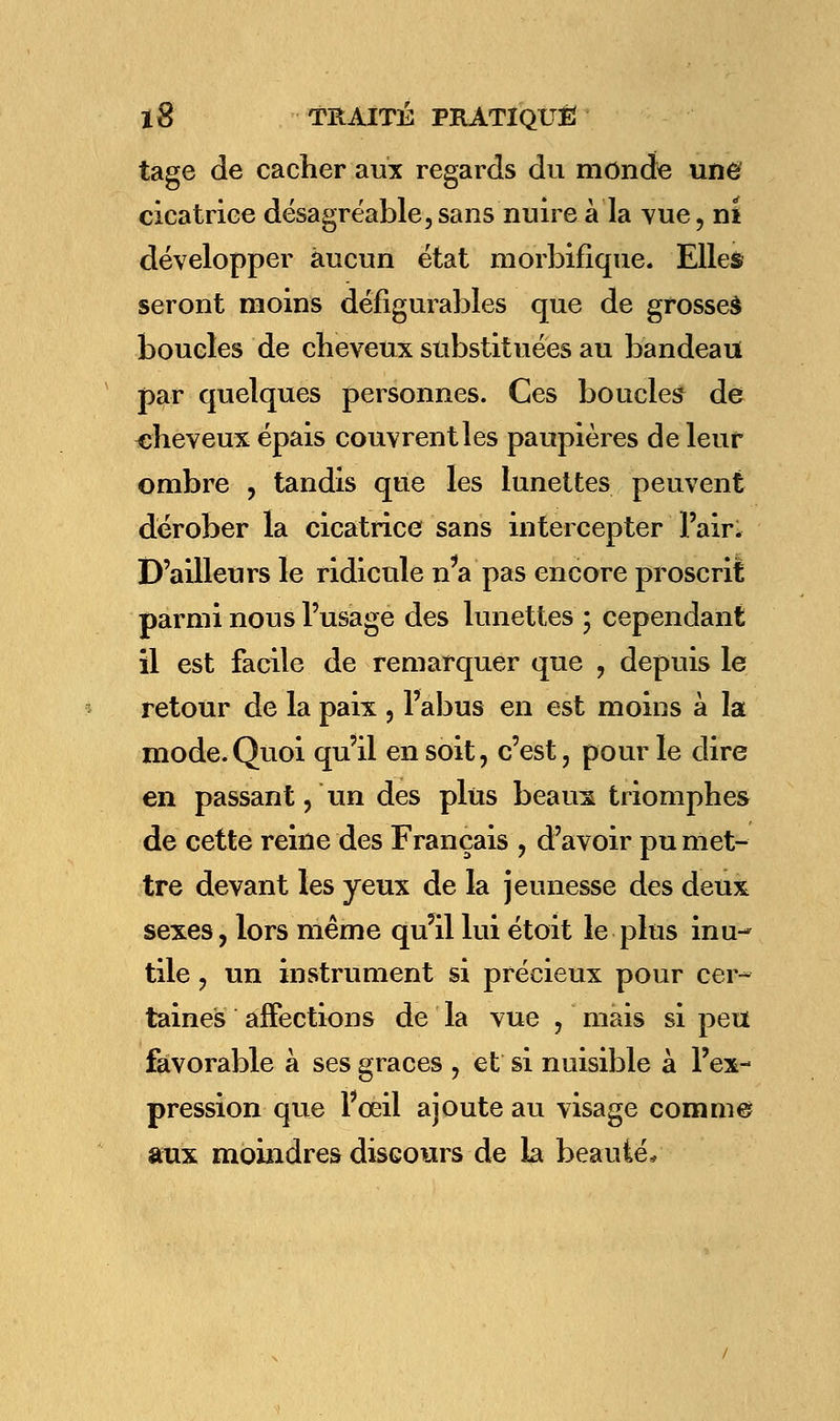 tage de cacher aux regards du monde une cicatrice désagréable,sans nuire à la vue, ni développer aucun état morbifique. Elles seront moins défigurables que de grosses boucles de cheveux substituées au bandeau par quelques personnes. Ces boucles de -cheveux épais couvrent les paupières de leur ombre , tandis que les lunettes peuvent dérober la cicatrice sans intercepter l'air. D'ailleurs le ridicule n'a pas encore proscrit parmi nous l'usage des lunettes ; cependant il est facile de remarquer que , depuis le retour de la paix , l'abus en est moins à la mode.Quoi qu'il en soit, c'est, pour le dire en passant, un des plus beaux triomphes de cette reine des Français , d'avoir pu met- tre devant les yeux de la jeunesse des deux sexes, lors même qu'il lui étoit le plus inu- tile , un instrument si précieux pour cer- taines affections de la vue , mais si peu favorable à ses grâces , et si nuisible à l'ex- pression que Fœil ajoute au visage comme aux moindres discours de la beauté*