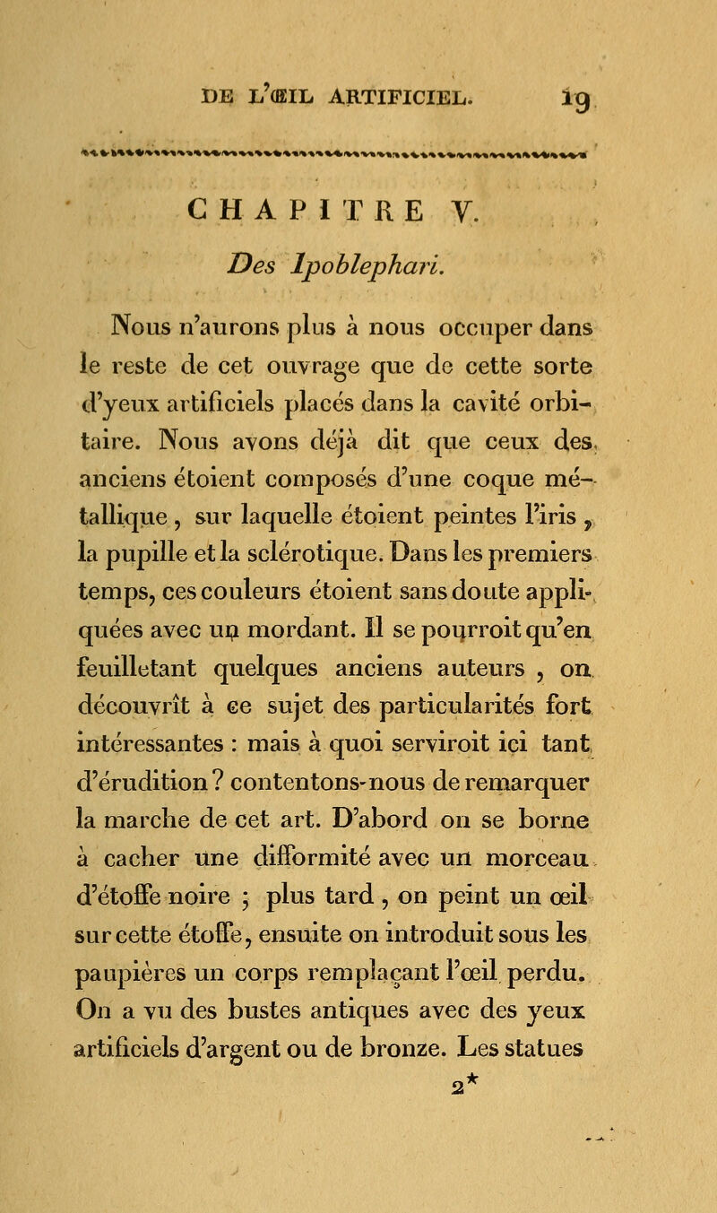 CHAPITRE Y. Des Ipoblephari. Nous n'aurons plus à nous occuper dans le reste de cet ouvrage que de cette sorte d'yeux artificiels placés dans la cavité orbi- taire. Nous avons déjà dit que ceux des, anciens étoient composés d'une coque mé- tallique , sur laquelle étoient peintes l'iris , la pupille et la sclérotique. Dans les premiers temps, ces couleurs étoient sans doute appli- quées avec un mordant. Il se pourroit qu'en feuilletant quelques anciens auteurs , on découvrît à ce sujet des particularités fort intéressantes : mais à quoi serviroit ici tant d'érudition? contentons-nous de remarquer la marche de cet art. D'abord on se borne à cacher une difformité avec un morceau d'étoffe noire ; plus tard , on peint un œil sur cette étoffe, ensuite on introduit sous les paupières un corps remplaçant l'œil perdu. On a vu des bustes antiques avec des yeux artificiels d'argent ou de bronze. Les statues 2*