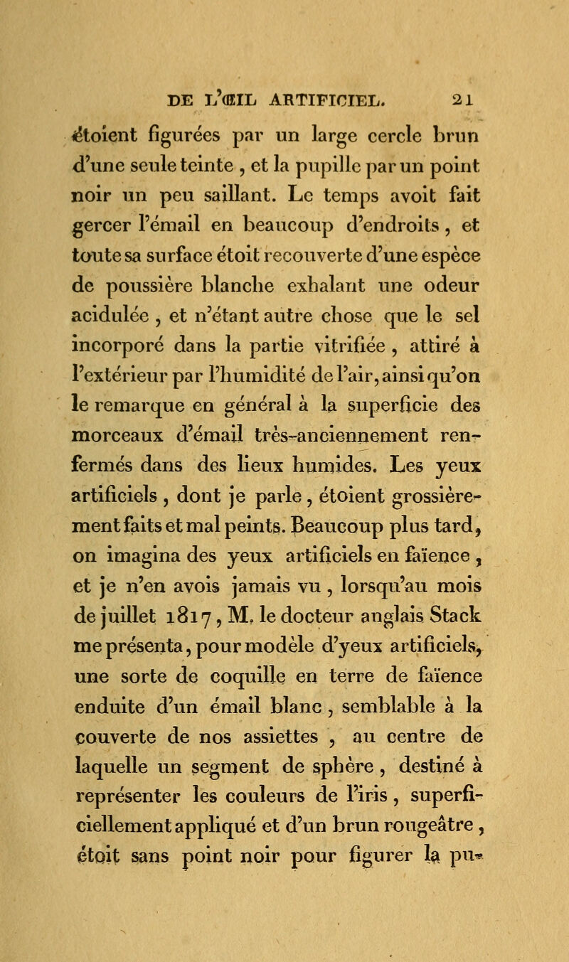 iétoient figurées par un large cercle brun d'une seule teinte , et la pupille par un point noir un peu saillant. Le temps avoit fait gercer l'émail en beaucoup d'endroits, et toute sa surface étoit recouverte d'une espèce de poussière blanche exhalant une odeur acidulée , et n'étant autre chose que le sel incorporé dans la partie vitrifiée , attiré à l'extérieur par l'humidité de l'air, ainsi qu'on le remarque en général à la superficie des morceaux d'émail très-anciennement ren^- fermés dans des lieux humides. Les yeux artificiels , dont je parle , et oient grossière'- ment faits et mal peints. Beaucoup plus tardf on imagina des yeux artificiels en faïence , et je n'en avois jamais vu , lorsqu'au mois de juillet 1817, M, le docteur anglais Stack me présenta, pour modèle d'yeux artificiels, une sorte de coquille en terre de faïence enduite d'un émail blanc , semblable à la couverte de nos assiettes , au centre de laquelle un segment de sphère, destiné à représenter les couleurs de l'iris, superfi- ciellement appliqué et d'un brun rougeâtre, étoit sans point noir pour figurer la. pu*