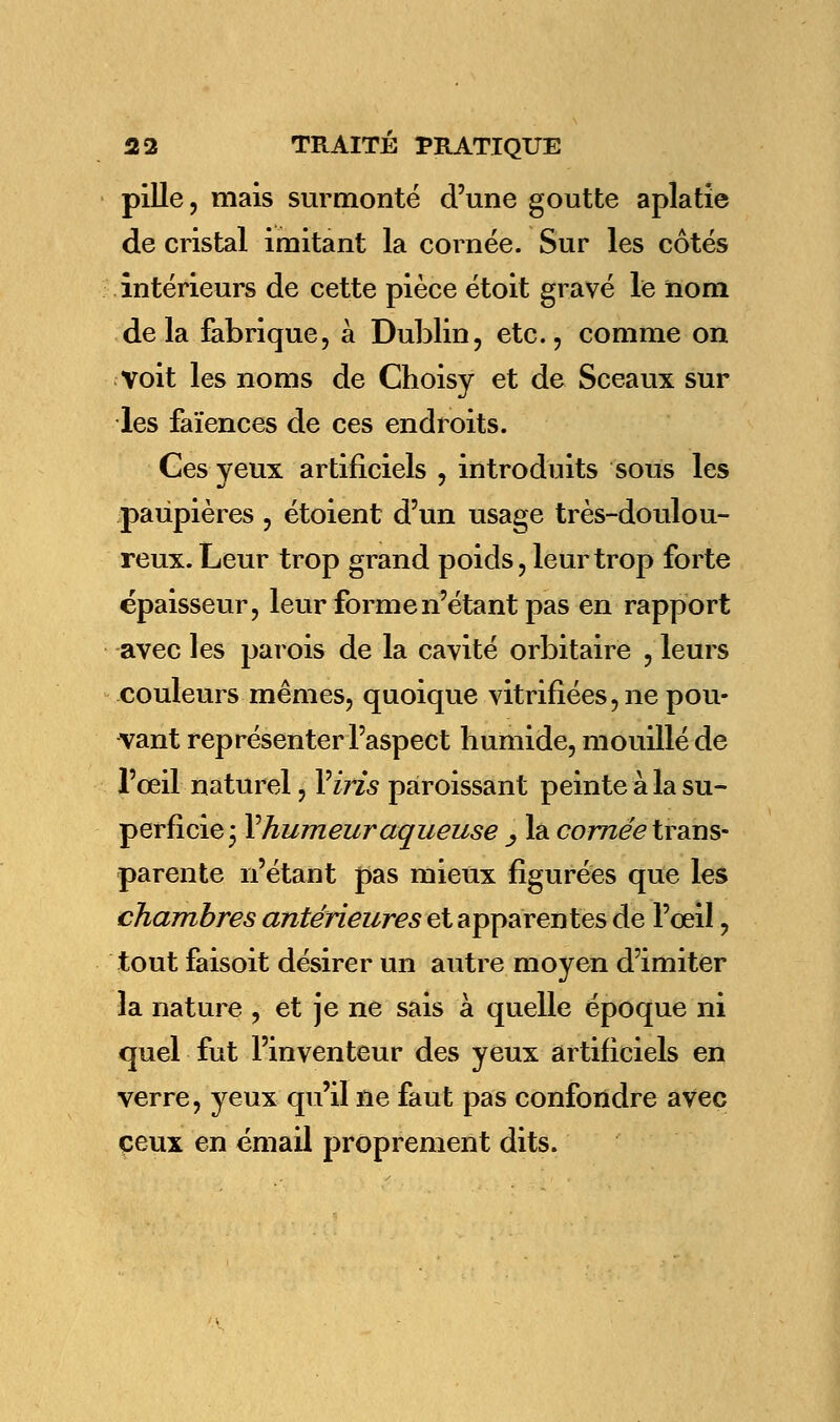 pille, mais surmonté d'une goutte aplatie de cristal imitant la cornée. Sur les côtés intérieurs de cette pièce étoit gravé le nom delà fabrique, à Dublin, etc., comme on voit les noms de Choisy et de Sceaux sur les faïences de ces endroits. Ces yeux artificiels , introduits sous les paupières , étoient d'un usage très-doulou- reux. Leur trop grand poids, leur trop forte épaisseur, leur forme n'étant pas en rapport avec les parois de la cavité orbitaire , leurs couleurs mêmes, quoique vitrifiées, ne pou- vant représenter l'aspect humide, mouillé de l'œil naturel, Y iris paroissant peinte à la su- perficie i Y humeur aqueuse _, la cornée trans- parente n'étant pas mieux figurées que les chambres antérieures et apparentes de l'œil, tout faisoit désirer un autre moyen d'imiter la nature , et je ne sais à quelle époque ni quel fut l'inventeur des yeux artificiels en verre, yeux qu'il ne faut pas confondre avec ceux en émail proprement dits.