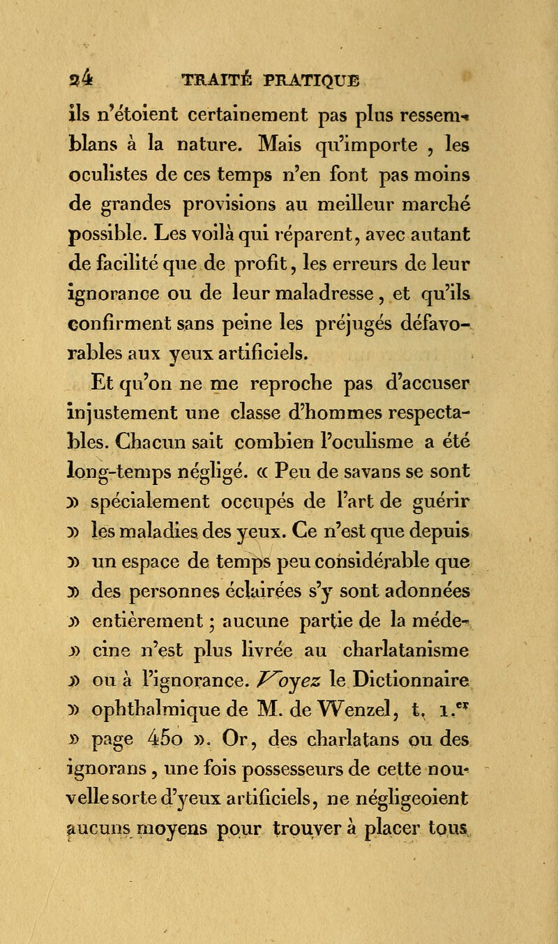 ils n'étoient certainement pas plus ressem-» blans à la nature. Mais qu'importe , les oculistes de ces temps n'en font pas moins de grandes provisions au meilleur marché possible. Les voilà qui réparent, avec autant de facilité que de profit, les erreurs de leur ignorance ou de leur maladresse, et qu'ils confirment sans peine les préjugés défavo- rables aux yeux artificiels. Et qu'on ne me reproche pas d'accuser injustement une classe d'hommes respecta- bles. Chacun sait combien l'oculisme a été long-temps négligé. <c Peu de sa vans se sont » spécialement occupés de l'art de guérir D) les maladies des yeux. Ce n'est que depuis y> un espace de temps peu considérable que » des personnes éclairées s'y sont adonnées y> entièrement ; aucune partie de la méde- y> cine n'est plus livrée au charlatanisme jf) ou à l'ignorance. F^oyez le Dictionnaire y> ophthalmique de M. de Wenzel, t. i,e* » page 45o ». Or, des charlatans ou des ignorans, une fois possesseurs de cette nou^ velle sorte d'yeux artificiels, ne négligeoient aucuns moyens pour trouver à placer tous