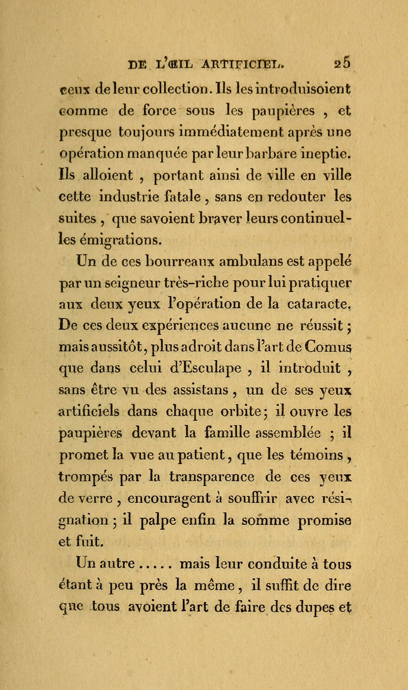 feux de leur collection. Ils les introduisoient comme de force sous les paupières , et presque toujours immédiatement après une opération manquée par leur barbare ineptie. Ils ail oient , portant ainsi de ville en ville cette industrie fatale , sans en redouter les suites , que savoient braver leurs continuel- les émigrations. Un de ces bourreaux ambulans est appelé par un seigneur très-riche pour lui pratiquer aux deux yeux l'opération de la cataracte. De ces deux expériences aucune ne réussit \ mais aussitôt, plus adroit dans l'art de Cornus que dans celui d'Esculape ? il introduit , sans être vu des assistans , un de ses yeux artificiels dans chaque orbite; il ouvre les paupières devant la famille assemblée ; il promet la vue au patient, que les témoins , trompés par la transparence de ces yeux de verre ? encouragent à souffrir avec résU gnation ; il palpe enfin la somme promise et fuit. Un autre mais leur conduite à tous étant à peu près la même, il suffit de dire que tous avoient l'art de faire des dupes et