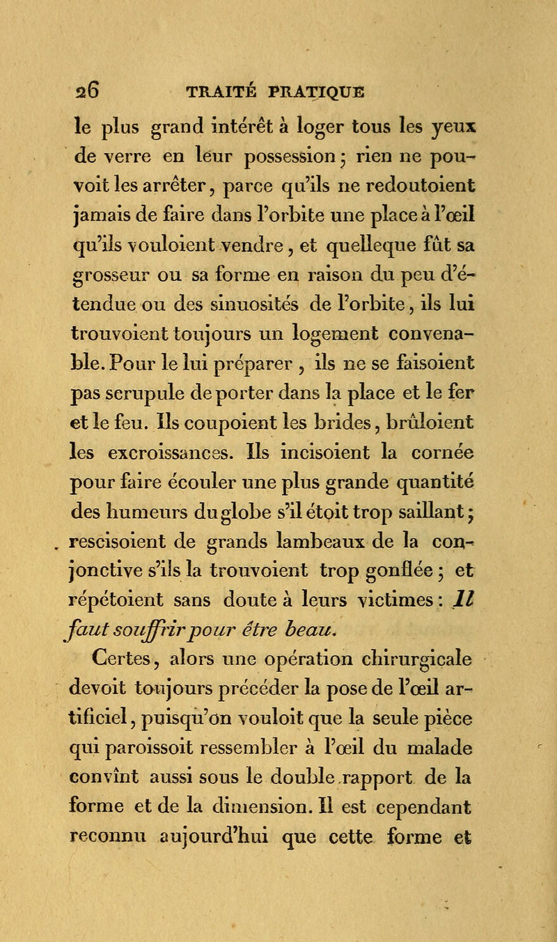 le plus grand intérêt à loger tous les yeux de verre en leur possession ; rien ne pou- voit les arrêter, parce qu'ils ne redoutoient jamais de faire dans l'orbite une place à l'œil qu'ils vouloient vendre, et quelleque fût sa grosseur ou sa forme en raison du peu d'é- tendue ou des sinuosités de l'orbite, ils lui trouvoient toujours un logement convena- ble. Pour le lui préparer , ils ne se faisoient pas scrupule déporter dans la place et le fer et le feu. Us coupoient les brides, brûloient les excroissances. Ils incisoient la cornée pour faire écouler une plus grande quantité des humeurs du globe s'il étoit trop saillant; . rescisoient de grands lambeaux de la con- jonctive s'ils la trouvoient trop gonflée ; et répétoient sans doute à leurs victimes : Il faut souffrir pour être beau. Certes ? alors une opération chirurgicale devoit toujours précéder la pose de l'œil ar- tificiel , puisqu'on vouloit que la seule pièce qui paroissoit ressembler à l'œil du malade convînt aussi sous le double rapport de la forme et de la dimension. Il est cependant reconnu aujourd'hui que cette forme et