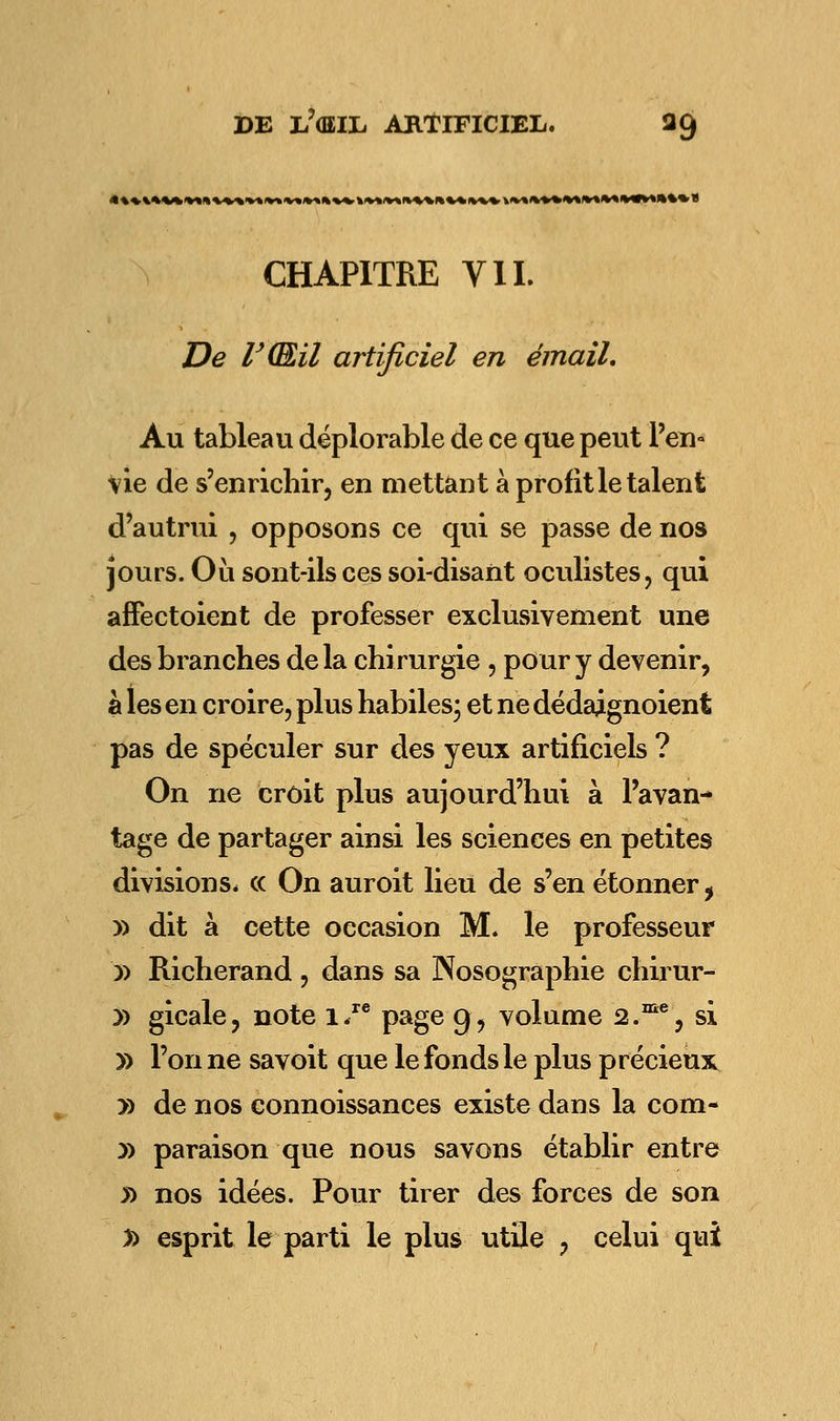 4i»MM*MtMMM«tmi«««) CHAPITRE VIL De r(Eil artificiel en émail. Au tableau déplorable de ce que peut l'en» vie de s'enrichir, en mettant à profit le talent d'autrui , opposons ce qui se passe de nos jours. Où sont-ils ces soi-disant oculistes, qui affectoient de professer exclusivement une des branches delà chirurgie , pour y devenir, à les en croire, plus habiles; et ne dédajgnoient pas de spéculer sur des yeux artificiels ? On ne croit plus aujourd'hui à l'avan- tage de partager ainsi les sciences en petites divisions, ce On auroit lieu de s'en étonner, y> dit à cette occasion M. le professeur » Richerand , dans sa Nosographie chirur- y> gicale, note i/e page g, volume 2.me, si » l'on ne savoit que le fonds le plus précieux » de nos connoissances existe dans la corn- y> paraison que nous savons établir entre » nos idées. Pour tirer des forces de son » esprit le parti le plus utile , celui qui