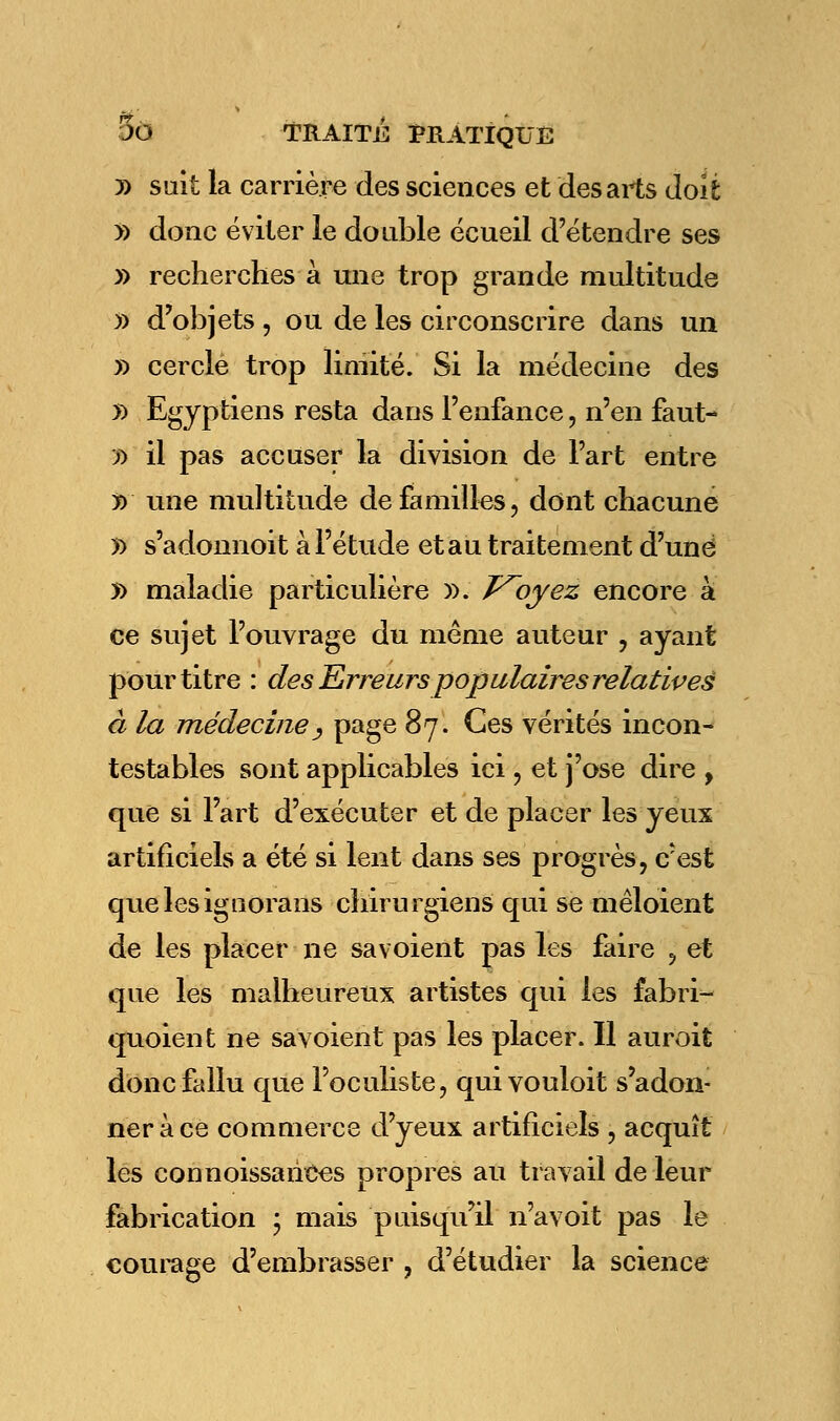 D sait la carrière des sciences et des ails doit » donc éviter le double écueil d'étendre ses » recherches à une trop grande multitude )) d'objets, ou de les circonscrire dans un » cercle trop limité. Si la médecine des » Egyptiens resta dans l'enfance, n'en faut- » il pas accuser la division de l'art entre j) une multitude de familles, dont chacune » s'adonnoit à l'étude et au traitement d'une 5> maladie particulière ». T^oyez encore à ce sujet l'ouvrage du même auteur , ayant pour titre : des Erreurs populaires relatives à la médecine, page 87. Ces vérités incon- testables sont applicables ici , et j'ose dire , que si Fart d'exécuter et de placer les yeux artificiels a été si lent dans ses progrès, c^est quelesignorans chirurgiens qui se mêloient de les placer ne savoient pas les faire , et que les malheureux artistes qui les fabri- quoient ne savoient pas les placer. Il auroit donc fallu que l'oculiste, quivouloit s'adon- ner à ce commerce d'yeux artificiels , acquît les connoissaiices propres au travail de leur fabrication ; mais puisqu'il n'avoit pas le courage d'embrasser , d'étudier la science