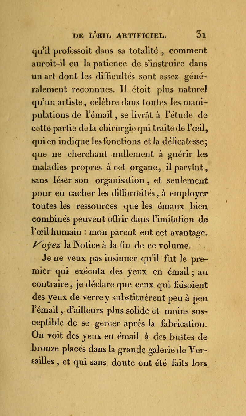 qu'il professoit dans sa totalité , comment auroit-il eu la patience de s'instruire dans un art dont les difficultés sont assez géné- ralement reconnues. Il étoit plus naturel qu'un artiste, célèbre dans toutes les mani- pulations de l'émail, se livrât à l'étude de cette partie delà chirurgie qui traite de l'œil, qui en indique les fonctions et la délicatesse; que ne cherchant nullement à guérir les maladies propres à cet organe, il parvînt, sans léser son organisation, et seulement pour en cacher les difformités, à employer toutes les ressources que les émaux bien combinés peuvent offrir dans l'imitation de l'œil humain : mon parent eut cet avantage. J^oyez la Notice à la fin de ce volume. Je ne veux pas insinuer qu'il fut le pre- mier qui exécuta des yeux en émail ; au contraire, je déclare que ceux qui faisoient des yeux de verre y substituèrent peu à peu l'émail, d'ailleurs plus solide et moins sus- ceptible de se gercer après la fabrication. On voit des yeux en émail à des bustes de bronze placés dans la grande galerie de Ver- sailles , et qui sans doute ont été faits lors