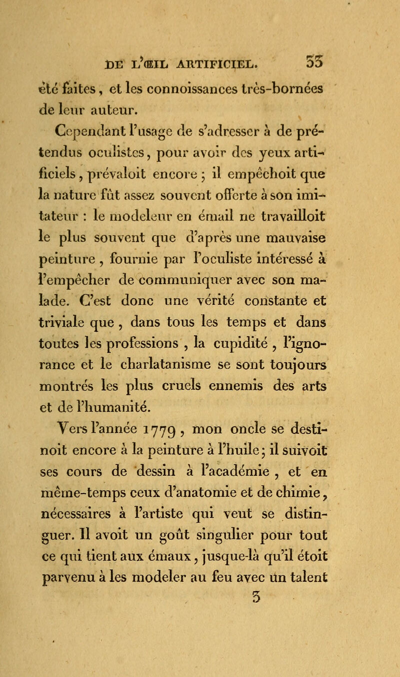 été faites, et les connoissances très-bornées de leur auteur. Cependant l'usage de s'adresser a de pré- tendus oculistes, pour avoir des yeux arti- ficiels , prévaloit encore ; il empêchoit que la nature fût assez souvent offerte à son imi- tateur : le modeleur en émail ne travailloit le plus souvent que d'après une mauvaise peinture , fournie par l'oculiste intéressé à l'empêcher de communiquer avec son ma- lade. C'est donc une vérité constante et triviale que , dans tous les temps et dans toutes les professions , la cupidité , l'igno- rance et le charlatanisme se sont toujours montrés les plus cruels ennemis des arts et de l'humanité. Vers l'année 1779 ? mon onc^e se desti- noit encore à la peinture à l'huile ; il suivoit ses cours de dessin à l'académie , et en même-temps ceux d'anatomie et de chimie, nécessaires à l'artiste qui veut se distin- guer. Il avoit un goût singulier pour tout ce qui tient aux émaux, jusque-là qu'il étoit parvenu à les modeler au feu avec Un talent 5