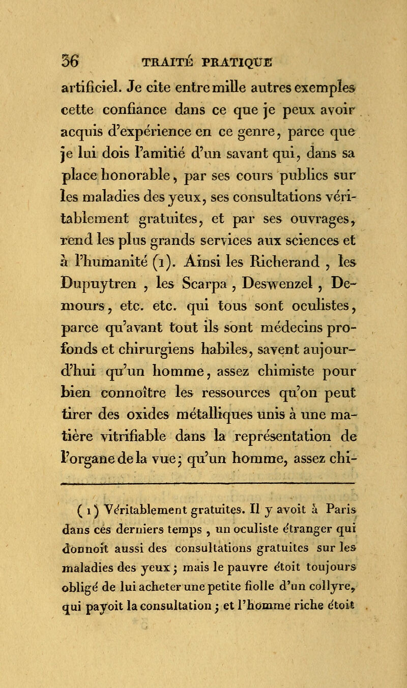 artificiel. Je cite entre mille autres exemple» cette confiance dans ce que je peux avoir acquis d'expérience en ce genre, parce que je lui dois Famitié d'un savant qui, dans sa place honorable, par ses cours publics sur les maladies des yeux, ses consultations véri- tablement gratuites, et par ses ouvrages, rend les plus grands services aux sciences et à l'humanité (i). Ainsi les Richerand , les Dupuytren , les Scarpa , Deswenzel , De- niours, etc. etc. qui tous sont oculistes, parce qu'avant tout ils sont médecins pro- fonds et chirurgiens habiles, savent aujour- d'hui qu'un homme, assez chimiste pour bien connoître les ressources qu'on peut tirer des oxides métalliques unis à une ma- tière vitrifiable dans la représentation de l'organe de la vue* qu'un homme, assez chi- ( i ) Véritablement gratuites. Il y avoit à Paris dans ces derniers temps , un oculiste étranger qui donnoît aussi des consultations gratuites sur les maladies des yeux; mais le pauvre étoit toujours obligé de lui acheter une petite fiolle d'un collyre^ qui payoit la consultation ; et l'homme riche étoil