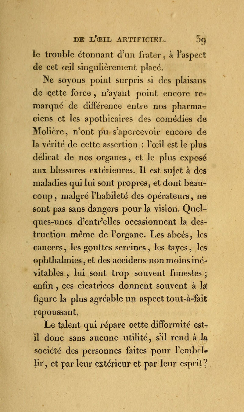 ie trouble étonnant d'un frater, à l'aspect de cet œil singulièrement placé. Ne soyons point surpris si des plaisans de cette force , n'ayant point encore re^ marqué de différence entre nos pharma- ciens et les apothicaires des comédies de Molière, n'ont pu s'apercevoir encore de la vérité de cette assertion : l'oeil est le plus délicat de nos organes, et le plus exposé aux blessures extérieures. Il est sujet à des maladies qui lui sont propres, et dont beau- coup , malgré l'habileté des opérateurs, ne sont pas sans dangers pour la vision. Quel- ques-unes d?entr3elles occasionnent la des- truction même de l'organe. Les abcès, les cancers, les gouttes sereines, les tayes, les ophthalmies, et des accidens non moins iné- vitables , lui sont trop souvent funestes ; enfin, ces cicatrices donnent souvent à îsf figure la plus agréable un aspect tout-à-fait repoussant. Le talent qui répare cette difformité est^ il donc sans aucune utilité, s'il rend à la société des personnes faites pour PembeL? }ir, et par leur extérieur et par leur esprit?