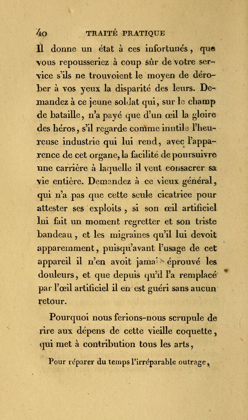 U donne un état à ces infortunés, que vous repousseriez à coup sûr de votre ser- vice s'ils ne trouvoient le moyen de déro- ber à vos yeux la disparité des leurs. De- mandez à ce jeune soldat qui, sur le champ de bataille, n'a payé que d'un œil la gloire des héros, s'il regarde comme inutils l'heu- reuse industrie qui lui rend, avec l'appa- rence de cet organe, la facilité de poursuivre une carrière à laquelle il veut consacrer sa vie entière. Demandez à ce vieux général, qui n'a pas que cette seule cicatrice pour attester ses exploits , si son œil artificiel lui fait un moment regretter et son triste bandeau, et les migraines qu'il lui devoit apparemment, puisqu'avant l'usage de cet appareil il n'en avoit jama< ^ éprouvé les douleurs, et que depuis qu'il l'a remplacé par l'œil artificiel il en est guéri sans aucun retour. Pourquoi nous ferions-nous scrupule de rire aux dépens de cette vieille coquette, qui met à contribution tous les arts, Pour réparer du temps l'irréparable outrage,