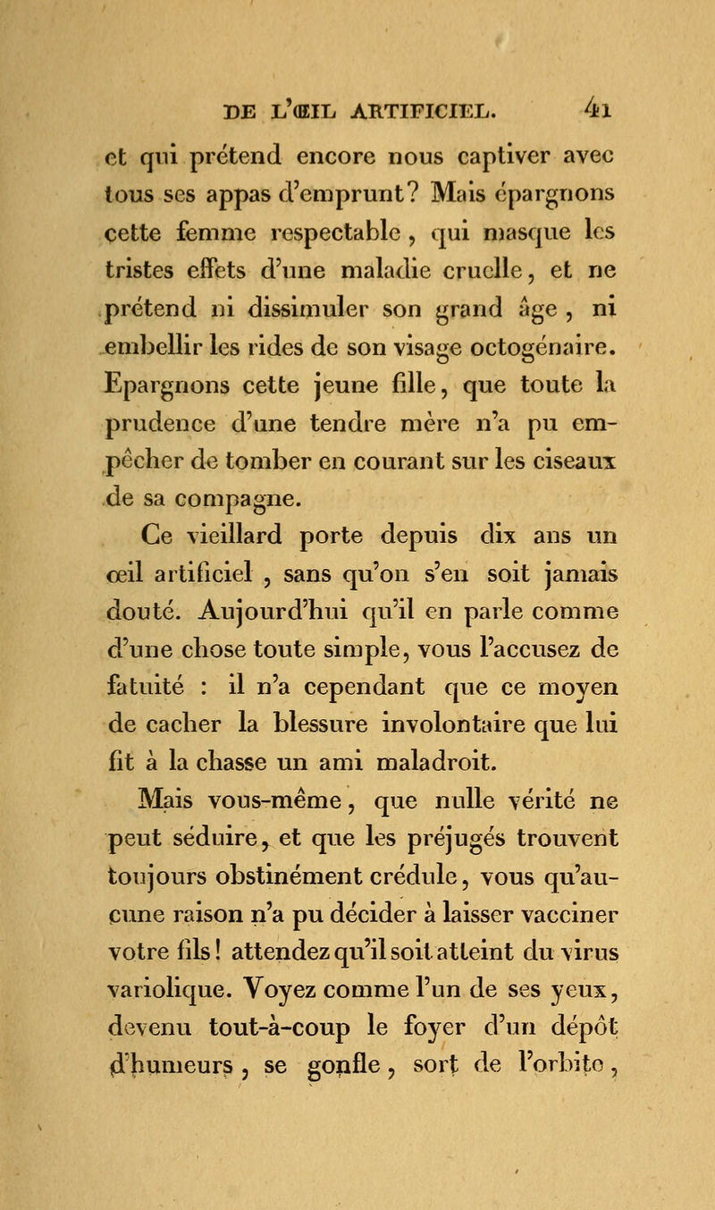 et qui prétend encore nous captiver avec tous ses appas d'emprunt? Mais épargnons cette femme respectable , qui masque les tristes effets d'une maladie cruelle, et ne prétend ni dissimuler son grand âge , ni embellir les rides de son visage octogénaire. Epargnons cette jeune fille, que toute la prudence d'une tendre mère n'a pu em- pêcher de tomber en courant sur les ciseaux de sa compagne. Ce vieillard porte depuis dix ans un oeil artificiel , sans qu'on s'en soit jamais douté. Aujourd'hui qu'il en parle comme d'une chose toute simple, vous l'accusez de fatuité : il n'a cependant que ce moyen de cacher la blessure involontaire que lui fit à la chasse un ami maladroit. Mais vous-même, que nulle vérité ne peut séduire > et que les préjugés trouvent toujours obstinément crédule, vous qu'au- cune raison n'a pu décider à laisser vacciner votre fils! attendez qu'il soit atteint du virus variolique. Voyez comme l'un de ses yeux, devenu tout-à-coup le foyer d'un dépôt ^humeurs , se gorille, sort de l'orbite,
