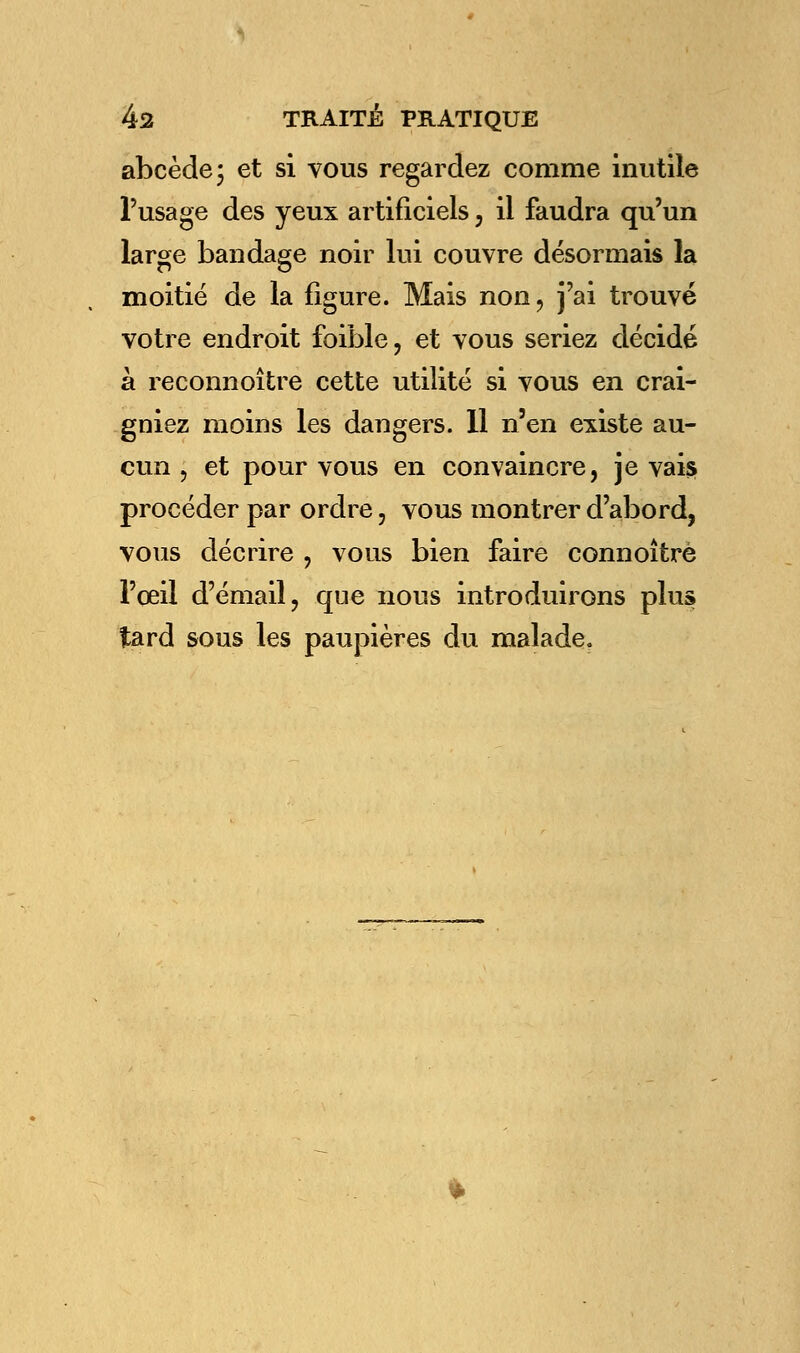 abcède; et si vous regardez comme inutile l'usage des yeux artificiels, il faudra qu'un large bandage noir lui couvre désormais la moitié de la figure. Mais non, j'ai trouvé votre endroit foible, et vous seriez décidé à reconnoître cette utilité si vous en crai- gniez moins les dangers. 11 n'en existe au- cun , et pour vous en convaincre, je vais procéder par ordre, vous montrer d'abord, vous décrire , vous bien faire connoîtrè l'œil d'émail, que nous introduirons plus tard sous les paupières du malade.