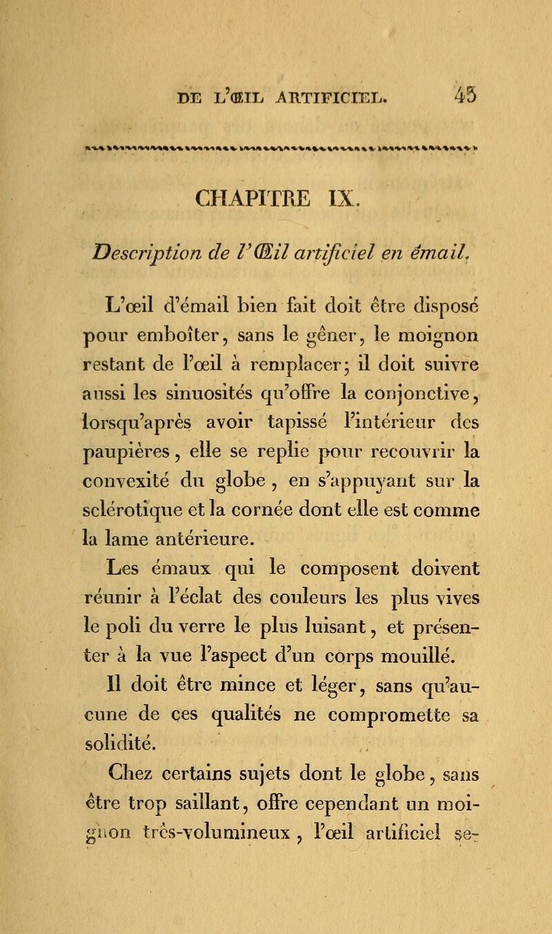 l\Vt«V> IV* %%**»%*». CHAPITRE IX. Description de V(EU artificiel en émail. L'œil d'émail bien fait doit être dispose pour emboîter, sans le gêner, le moignon restant de l'œil à remplacer- il doit suivre aussi les sinuosités qu'offre la conjonctive, lorsqu'après avoir tapissé l'intérieur des paupières, elle se replie pour recouvrir la convexité du globe , en s'appuyant sur la sclérotique et la cornée dont elle est comme la lame antérieure. Les émaux qui le composent doivent réunir à l'éclat des couleurs les plus vives le poli du verre le plus luisant, et présen- ter à la vue l'aspect d'un corps mouillé. Il doit être mince et léger, sans qu'au- cune de ces qualités ne compromette sa solidité. Chez certains sujets dont le globe, sans être trop saillant, offre cependant un moi- gnon très-volumineux , l'œil artificiel se-