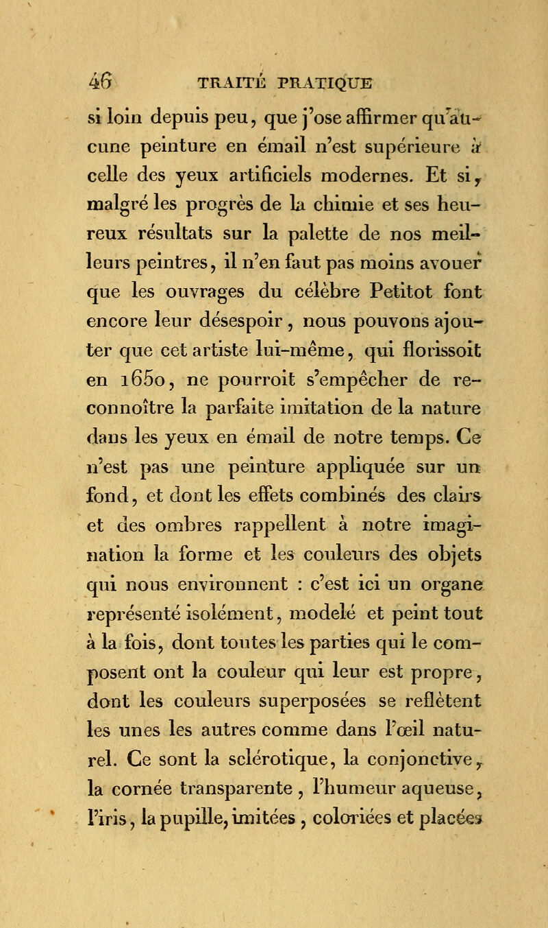 si loin depuis peu, que j'ose affirmer qurau- cune peinture en émail n'est supérieure à celle des yeux artificiels modernes. Et siy malgré les progrès de la chimie et ses heu- reux résultats sur la palette de nos meil- leurs peintres, il n'en faut pas moins avouer que les ouvrages du célèbre Petitot font encore leur désespoir , nous pouvons ajou- ter que cet artiste lui-même, qui florissoit en i65o, ne pourroit s'empêcher de re- connoître la parfaite imitation de la nature dans les yeux en émail de notre temps. Ce n'est pas une peinture appliquée sur un fond, et dont les effets combinés des clairs et des ombres rappellent à notre imagi- nation la forme et les couleurs des objets qui nous environnent : c'est ici un organe représenté isolément, modelé et peint tout à la fois, dont toutes les parties qui le com- posent ont la couleur qui leur est propre, dont les couleurs superposées se reflètent les unes les autres comme dans l'œil natu- rel. Ce sont la sclérotique, la conjonctiver la cornée transparente, l'humeur aqueuse > l'iris, la pupille, imitées , coloriées et placées