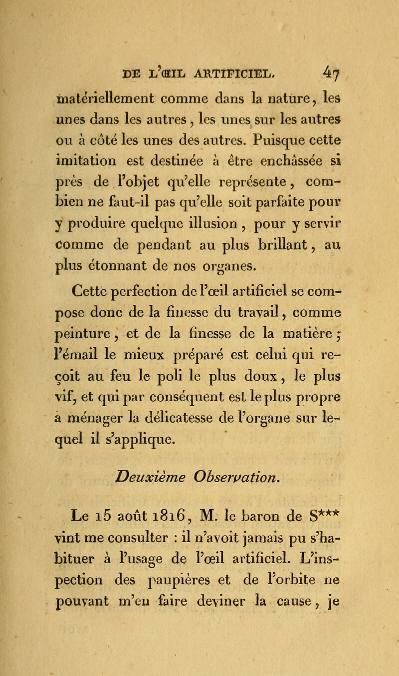 matériellement comme dans la nature, les unes dans les autres , les unes sur les autres ou à côté les unes des autres. Puisque cette imitation est destinée à être enchâssée si près de l'objet qu'elle représente , com- bien ne faut-il pas qu'elle soit parfaite pour y produire quelque illusion , pour y servir Comme de pendant au plus brillant, au plus étonnant de nos organes. Cette perfection de l'œil artificiel se com- pose donc de la finesse du travail, comme peinture, et de la finesse de la matière ; l'émail le mieux préparé est celui qui re- çoit au feu le poli le plus doux, le plus vif, et qui par conséquent est le plus propre a ménager la délicatesse de l'organe sur le- quel il s'applique. Deuxième Observation. Le i5 août 1816, M. le baron de S*** vint me consulter : il n'avoit jamais pu s'ha- bituer à l'usage de l'œil artificiel. L'ins- pection des paupières et de l'orbite ne pouvant m'exi faire deviner la cause ? je