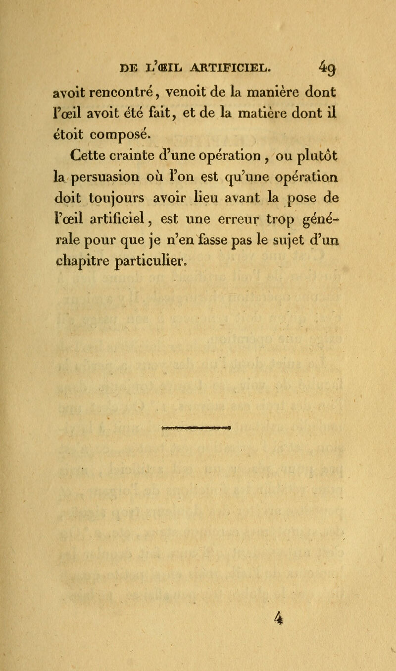 a voit rencontré, venoit de la manière dont l'œil avoit été fait, et de la matière dont il étoit composé. Cette crainte d'une opération , ou plutôt la persuasion où l'on est qu'une opération doit toujours avoir lieu avant la pose de l'œil artificiel, est une erreur trop géné- rale pour que je n'en fasse pas le sujet d'un chapitre particulier.