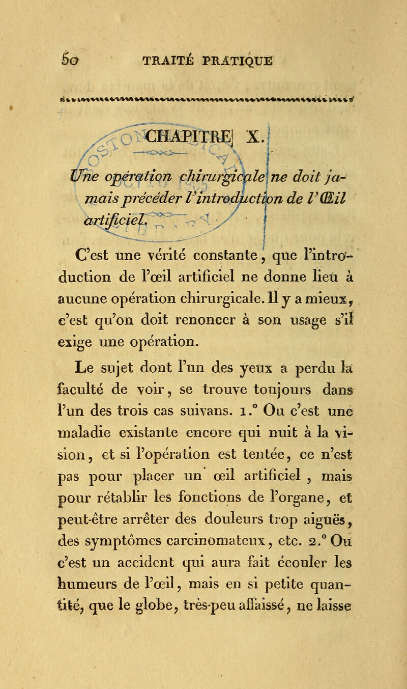 CHAPITRE] X, Uhe opération chirurgiéale\ne mais précéder Vintroduction de VQJLil artifipïeJ^T^^ ne doit ja- C'est une vérité constante, que l'intro- duction de l'œil artificiel ne donne lieu à aucune opération chirurgicale. 11 y a mieux, c'est qu'on doit renoncer à son usage s'iî exige une opération. Le sujet dont l'un des yeux a perdu la faculté de voir, se trouve toujours dans l'un des trois cas suivans. i.° Ou c'est une maladie existante encore qui nuit à la vi- sion , et si l'opération est tentée, ce n'est pas pour placer un œil artificiel , mais pour rétablir les fonctions de l'organe, et peut-être arrêter des douleurs trop aiguës, des symptômes carcinomateux, etc. 2.°0u c'est un accident qui aura fait écouler les humeurs de l'œil, mais en si petite quan- tité, que le globe, très-peu affaissé, ne laisse