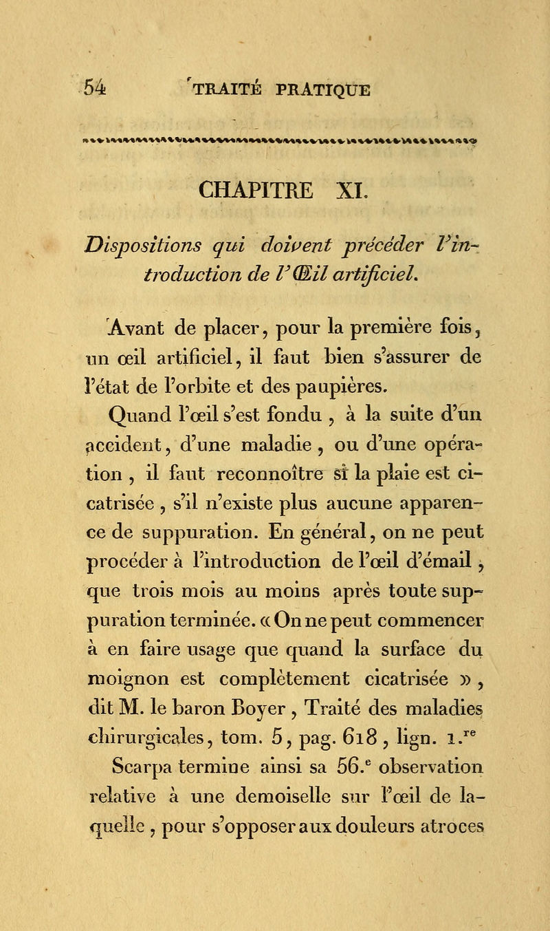 l««VMMM««%M««VMtVV*t«\«i«M»4l«M»t« CHAPITRE XL Dispositions qui doivent précéder l'in- troduction de lJ(Œil artificiel. Avant de placer , pour la première fois 3 un oeil artificiel, il faut bien s'assurer de l'état de l'orbite et des paupières. Quand l'œil s'est fondu , à la suite d'un accident, d'une maladie , ou d'une opéra- tion , il faut reconnoître si la plaie est ci- catrisée , s'il n'existe plus aucune apparen- ce de suppuration. En général, on ne peut procéder à l'introduction de l'œil d'émail, que trois mois au moins après toute sup- puration terminée. « On ne peut commencer à en faire usage que quand la surface du moignon est complètement cicatrisée » , dit M. le baron Boyer , Traité des maladies chirurgicales, tom. 5, pag. 618 , lign. i.re Scarpa termine ainsi sa 56.e observation relative à une demoiselle sur l'œil de la- quelle , pour s'opposer aux douleurs atroces