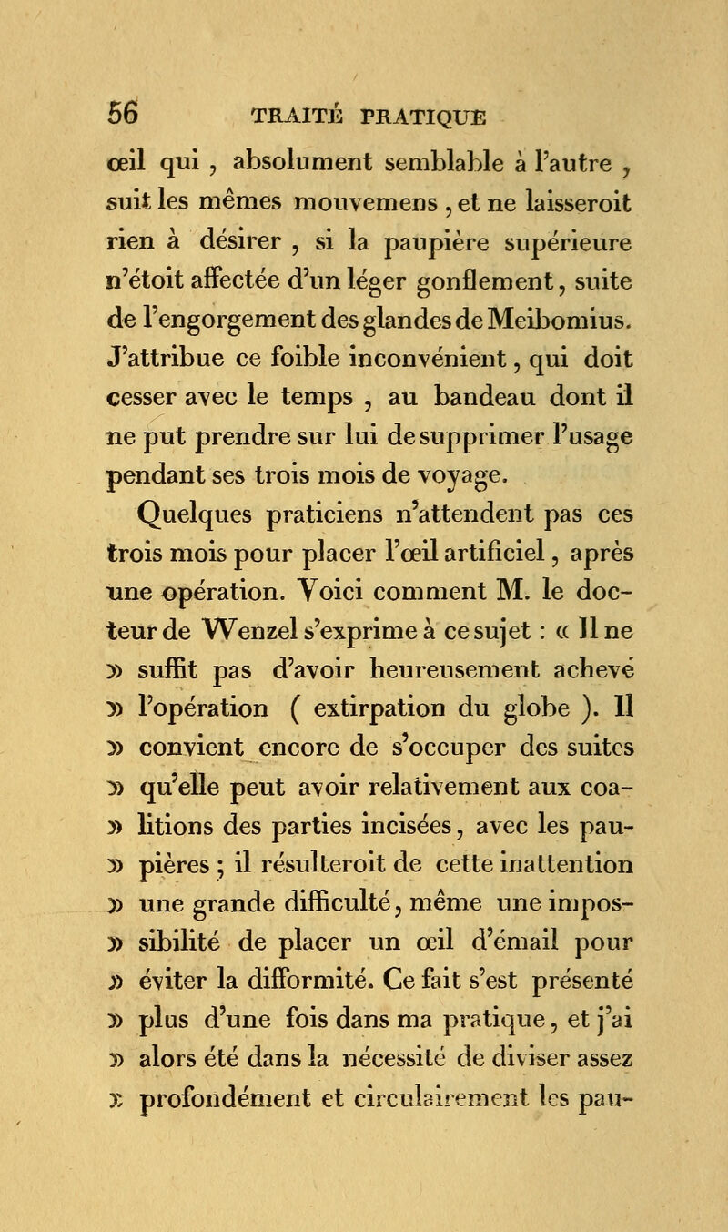 œil qui , absolument semblable à l'autre , suit les mêmes mouvemens , et ne laisseroit rien à désirer , si la paupière supérieure n'étoit affectée d'un léger gonflement, suite de l'engorgement des glandes de Meibomius. J'attribue ce foible inconvénient, qui doit cesser avec le temps , au bandeau dont il ne put prendre sur lui de supprimer l'usage pendant ses trois mois de voyage. Quelques praticiens n'attendent pas ces trois mois pour placer l'œil artificiel, après une opération. Voici comment M. le doc- teur de Wenzel s'exprime à ce sujet : (( Une )) suffit pas d'avoir heureusement achevé » l'opération ( extirpation du globe ). 11 y> convient encore de s'occuper des suites :» qu'elle peut avoir relativement aux coa- » litions des parties incisées, avec les pau- y> pières ; il résulteroit de cette inattention )) une grande difficulté, même une impos- » sibilité de placer un œil d'émail pour y> éviter la difformité. Ce fait s'est présenté » plus d'une fois dans ma pratique, et j'ai » alors été dans la nécessité de diviser assez X profondément et circulairement les pau-