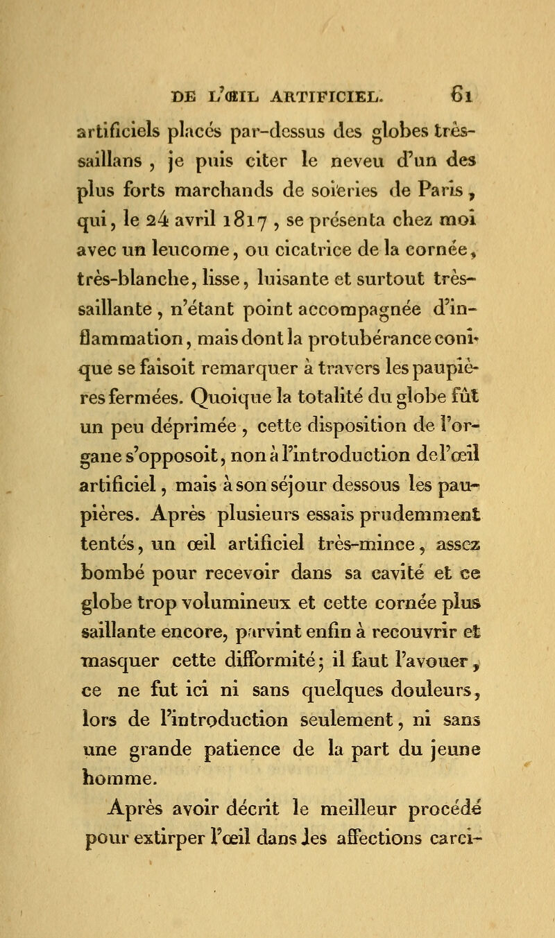 artificiels placés par-dessus des globes très- saillans , je puis citer le neveu d'un des plus forts marchands de soieries de Paris f qui, le 24 avril 1817 , se présenta chez moi avec un leucome, ou cicatrice de la cornée, très-blanche, lisse, luisante et surtout très- saillante , n'étant point accompagnée d'in- flammation, mais dont la protubérance coni* crue se faisoit remarquer à travers les paupiè- res fermées. Quoique la totalité du globe fût un peu déprimée , cette disposition de l'or- gane s'opposoit, non à l'introduction de l'œil artificiel, mais à son séjour dessous les pau- pières. Après plusieurs essais prudemment tentés, un œil artificiel très-mince, assez bombé pour recevoir dans sa cavité et ce globe trop volumineux et cette cornée plus saillante encore, parvint enfin à recouvrir et masquer cette difformité ; il faut l'avouer, ce ne fut ici ni sans quelques douleurs 3 lors de l'introduction seulement, ni sans une grande patience de la part du jeune homme. Après avoir décrit le meilleur procédé pour extirper l'œil dans les affections carci-