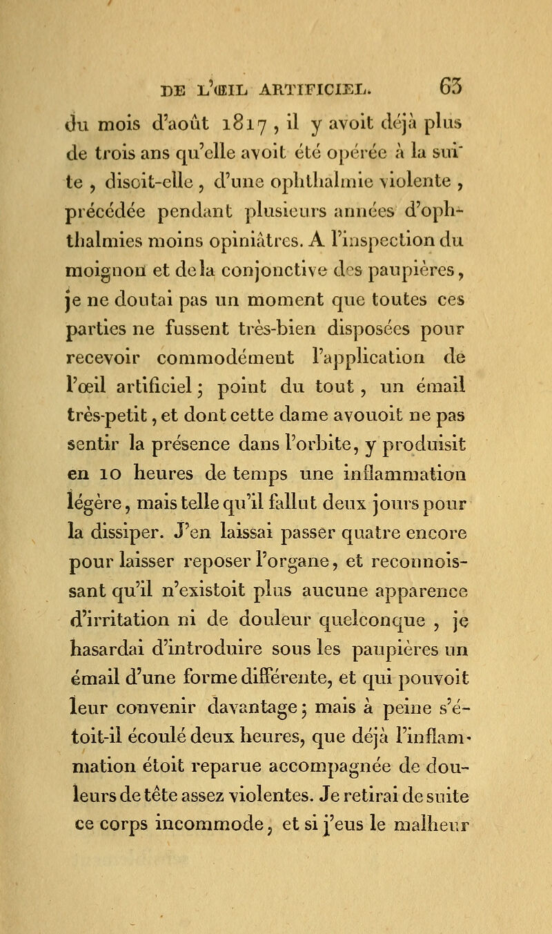 du mois d'août 1817 , il y avoit déjà plus de trois ans qu'elle avoit été opérée à la sui te , disoit-elle , d'une ophthàlmie violente , précédée pendant plusieurs années d'oph- thalmies moins opiniâtres. A l'inspection du moignon et delà conjonctive des paupières, je ne doutai pas un moment que toutes ces parties ne fussent très-bien disposées pour recevoir commodément l'application de l'oeil artificiel ; point du tout, un émail très-petit, et dont cette dame avouoit ne pas sentir la présence dans l'orbite, y produisit en 10 heures de temps une inflammation légère, mais telle qu'il fallut deux jours pour la dissiper. J'en laissai passer quatre encore pour laisser reposer l'organe, et reconnois- sant qu'il n'existoit plus aucune apparence d'irritation ni de douleur quelconque , je hasardai d'introduire sous les paupières un émail d'une forme différente, et qui pouvoit leur convenir davantage \ mais à peine s'é- toit-il écoulé deux heures, que déjà l'inflam- mation étoit reparue accompagnée de dou- leurs de tête assez violentes. Je retirai de suite ce corps incommode, et si j'eus le malheur