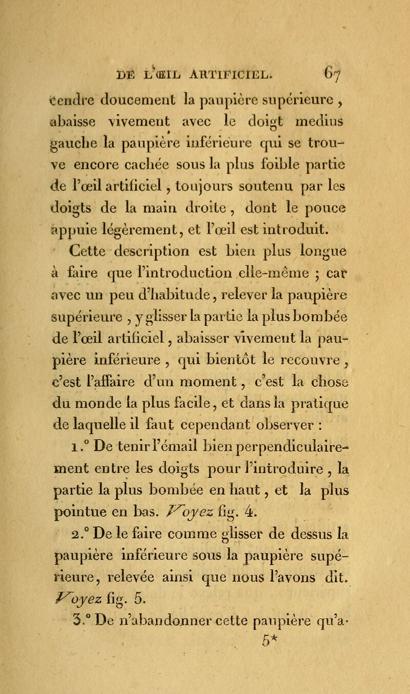 Rendre doucement la paupière supérieure , abaisse vivement avec le doigt médius gauche la paupière inférieure qui se trou- ve encore cachée sous la plus foible partie de l'oeil artificiel , toujours soutenu par les doigts de la main droite, dont le pouce appuie légèrement, et l'œil est introduit. Cette description est bien plus longue à faire que l'introduction elle-même ; car avec un peu d'habitude, relever la paupière supérieure , y glisser la partie la plus bombée de l'œil artificiel, abaisser vivement la pau- pière inférieure , qui bientôt le recouvre , c'est l'affaire d'un moment, c'est la chose du monde la plus facile , et dans la pratique de laquelle il faut cependant observer : i.° De tenir l'émail bien perpendiculaire- ment entre les doigts pour l'introduire , la partie la plus bombée en haut, et la plus pointue en bas. J'^oyez fig. 4. 2.0 De le faire comme glisser de dessus la paupière inférieure sous la paupière supé- rieure, relevée ainsi que nous l'avons dit. Ployez fig. 5. 3.° De n'abandonner cette paupière qu'a- 5*